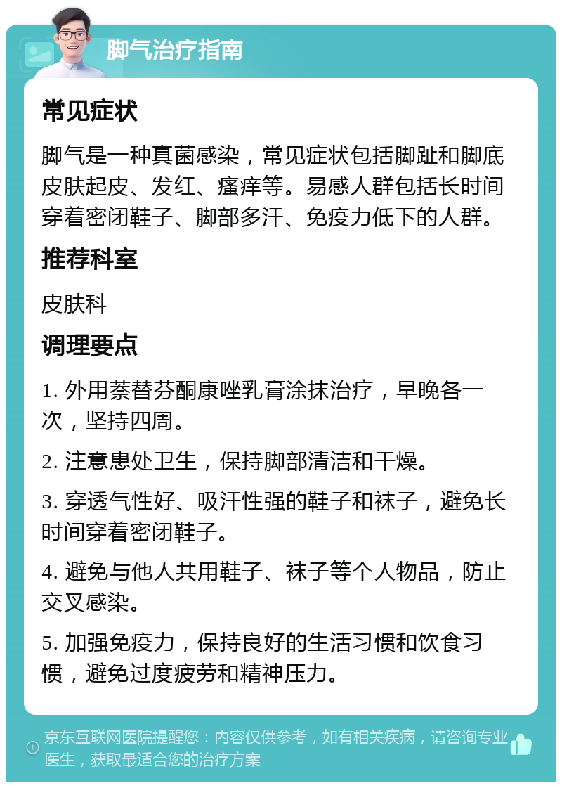 脚气治疗指南 常见症状 脚气是一种真菌感染，常见症状包括脚趾和脚底皮肤起皮、发红、瘙痒等。易感人群包括长时间穿着密闭鞋子、脚部多汗、免疫力低下的人群。 推荐科室 皮肤科 调理要点 1. 外用萘替芬酮康唑乳膏涂抹治疗，早晚各一次，坚持四周。 2. 注意患处卫生，保持脚部清洁和干燥。 3. 穿透气性好、吸汗性强的鞋子和袜子，避免长时间穿着密闭鞋子。 4. 避免与他人共用鞋子、袜子等个人物品，防止交叉感染。 5. 加强免疫力，保持良好的生活习惯和饮食习惯，避免过度疲劳和精神压力。