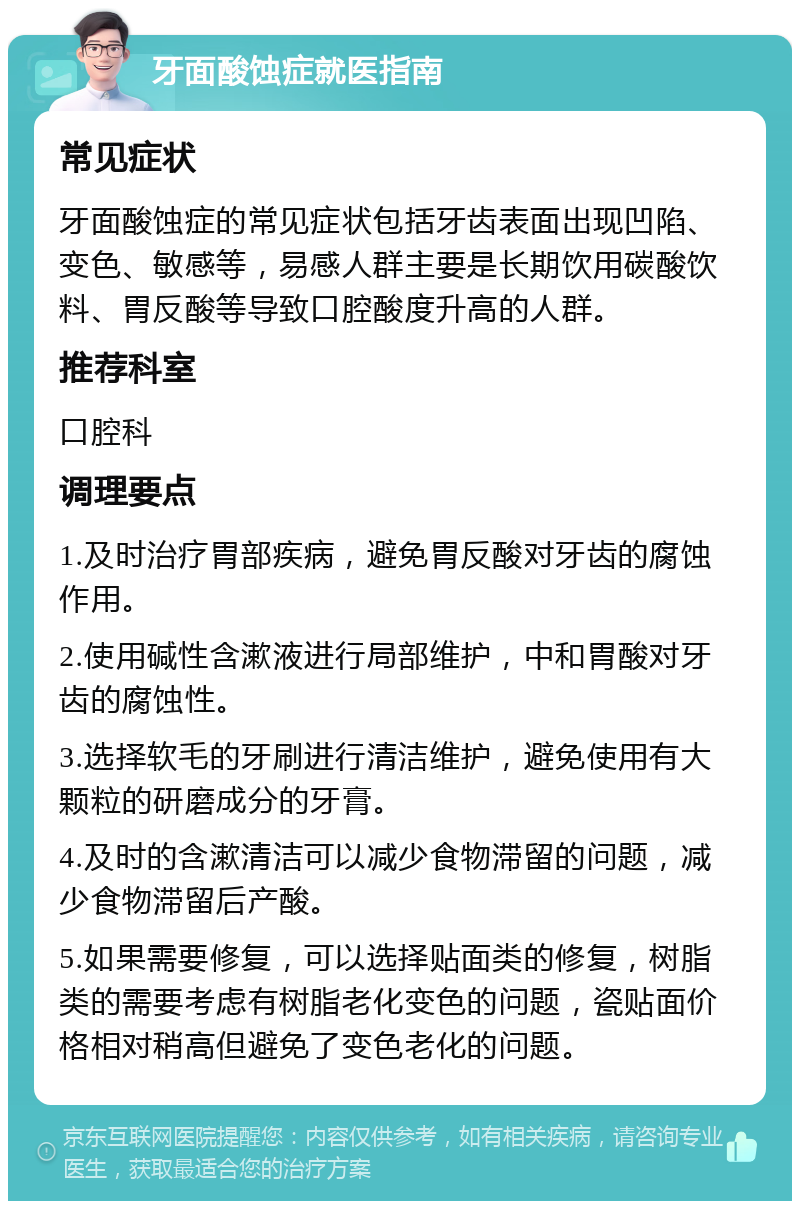 牙面酸蚀症就医指南 常见症状 牙面酸蚀症的常见症状包括牙齿表面出现凹陷、变色、敏感等，易感人群主要是长期饮用碳酸饮料、胃反酸等导致口腔酸度升高的人群。 推荐科室 口腔科 调理要点 1.及时治疗胃部疾病，避免胃反酸对牙齿的腐蚀作用。 2.使用碱性含漱液进行局部维护，中和胃酸对牙齿的腐蚀性。 3.选择软毛的牙刷进行清洁维护，避免使用有大颗粒的研磨成分的牙膏。 4.及时的含漱清洁可以减少食物滞留的问题，减少食物滞留后产酸。 5.如果需要修复，可以选择贴面类的修复，树脂类的需要考虑有树脂老化变色的问题，瓷贴面价格相对稍高但避免了变色老化的问题。