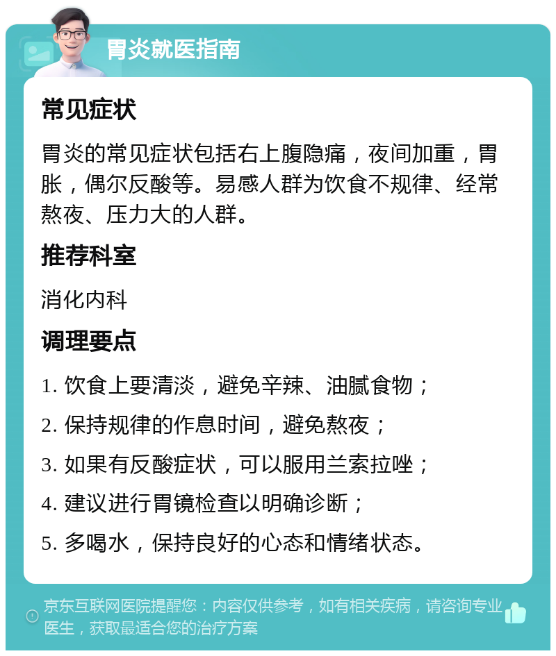 胃炎就医指南 常见症状 胃炎的常见症状包括右上腹隐痛，夜间加重，胃胀，偶尔反酸等。易感人群为饮食不规律、经常熬夜、压力大的人群。 推荐科室 消化内科 调理要点 1. 饮食上要清淡，避免辛辣、油腻食物； 2. 保持规律的作息时间，避免熬夜； 3. 如果有反酸症状，可以服用兰索拉唑； 4. 建议进行胃镜检查以明确诊断； 5. 多喝水，保持良好的心态和情绪状态。