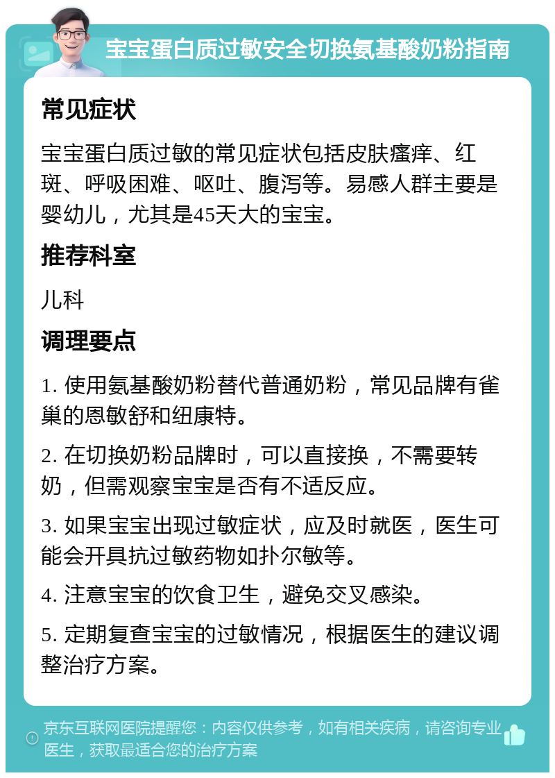 宝宝蛋白质过敏安全切换氨基酸奶粉指南 常见症状 宝宝蛋白质过敏的常见症状包括皮肤瘙痒、红斑、呼吸困难、呕吐、腹泻等。易感人群主要是婴幼儿，尤其是45天大的宝宝。 推荐科室 儿科 调理要点 1. 使用氨基酸奶粉替代普通奶粉，常见品牌有雀巢的恩敏舒和纽康特。 2. 在切换奶粉品牌时，可以直接换，不需要转奶，但需观察宝宝是否有不适反应。 3. 如果宝宝出现过敏症状，应及时就医，医生可能会开具抗过敏药物如扑尔敏等。 4. 注意宝宝的饮食卫生，避免交叉感染。 5. 定期复查宝宝的过敏情况，根据医生的建议调整治疗方案。