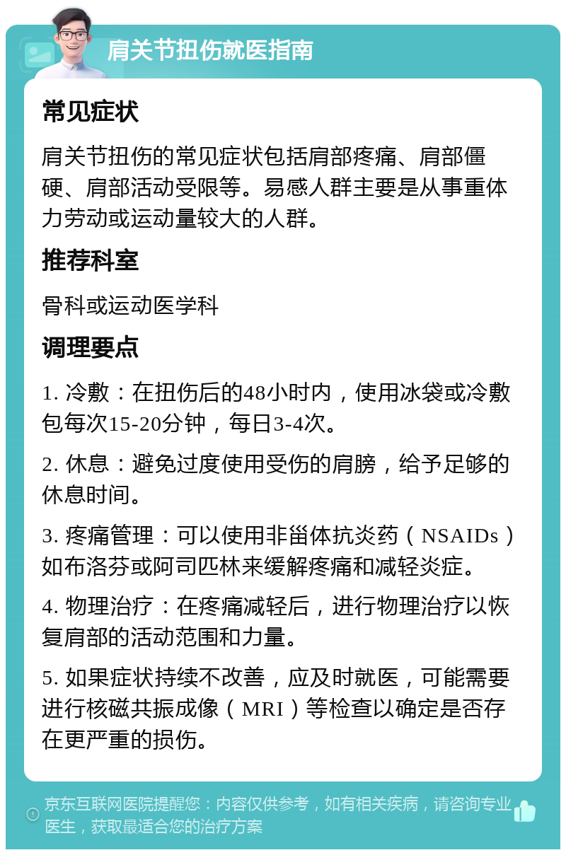 肩关节扭伤就医指南 常见症状 肩关节扭伤的常见症状包括肩部疼痛、肩部僵硬、肩部活动受限等。易感人群主要是从事重体力劳动或运动量较大的人群。 推荐科室 骨科或运动医学科 调理要点 1. 冷敷：在扭伤后的48小时内，使用冰袋或冷敷包每次15-20分钟，每日3-4次。 2. 休息：避免过度使用受伤的肩膀，给予足够的休息时间。 3. 疼痛管理：可以使用非甾体抗炎药（NSAIDs）如布洛芬或阿司匹林来缓解疼痛和减轻炎症。 4. 物理治疗：在疼痛减轻后，进行物理治疗以恢复肩部的活动范围和力量。 5. 如果症状持续不改善，应及时就医，可能需要进行核磁共振成像（MRI）等检查以确定是否存在更严重的损伤。