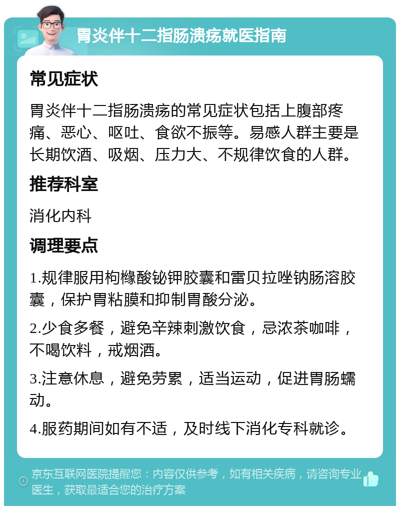 胃炎伴十二指肠溃疡就医指南 常见症状 胃炎伴十二指肠溃疡的常见症状包括上腹部疼痛、恶心、呕吐、食欲不振等。易感人群主要是长期饮酒、吸烟、压力大、不规律饮食的人群。 推荐科室 消化内科 调理要点 1.规律服用枸橼酸铋钾胶囊和雷贝拉唑钠肠溶胶囊，保护胃粘膜和抑制胃酸分泌。 2.少食多餐，避免辛辣刺激饮食，忌浓茶咖啡，不喝饮料，戒烟酒。 3.注意休息，避免劳累，适当运动，促进胃肠蠕动。 4.服药期间如有不适，及时线下消化专科就诊。