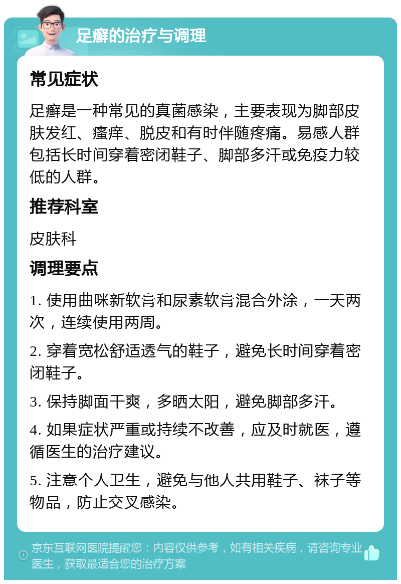 足癣的治疗与调理 常见症状 足癣是一种常见的真菌感染，主要表现为脚部皮肤发红、瘙痒、脱皮和有时伴随疼痛。易感人群包括长时间穿着密闭鞋子、脚部多汗或免疫力较低的人群。 推荐科室 皮肤科 调理要点 1. 使用曲咪新软膏和尿素软膏混合外涂，一天两次，连续使用两周。 2. 穿着宽松舒适透气的鞋子，避免长时间穿着密闭鞋子。 3. 保持脚面干爽，多晒太阳，避免脚部多汗。 4. 如果症状严重或持续不改善，应及时就医，遵循医生的治疗建议。 5. 注意个人卫生，避免与他人共用鞋子、袜子等物品，防止交叉感染。