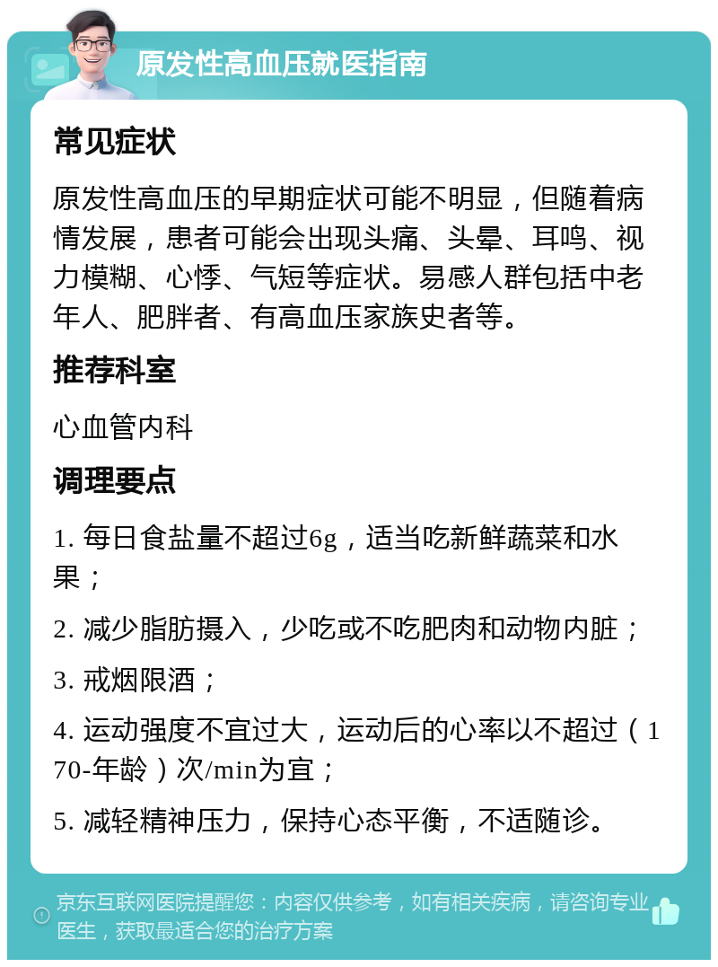 原发性高血压就医指南 常见症状 原发性高血压的早期症状可能不明显，但随着病情发展，患者可能会出现头痛、头晕、耳鸣、视力模糊、心悸、气短等症状。易感人群包括中老年人、肥胖者、有高血压家族史者等。 推荐科室 心血管内科 调理要点 1. 每日食盐量不超过6g，适当吃新鲜蔬菜和水果； 2. 减少脂肪摄入，少吃或不吃肥肉和动物内脏； 3. 戒烟限酒； 4. 运动强度不宜过大，运动后的心率以不超过（170-年龄）次/min为宜； 5. 减轻精神压力，保持心态平衡，不适随诊。