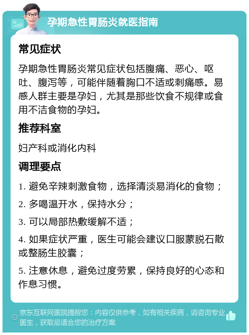 孕期急性胃肠炎就医指南 常见症状 孕期急性胃肠炎常见症状包括腹痛、恶心、呕吐、腹泻等，可能伴随着胸口不适或刺痛感。易感人群主要是孕妇，尤其是那些饮食不规律或食用不洁食物的孕妇。 推荐科室 妇产科或消化内科 调理要点 1. 避免辛辣刺激食物，选择清淡易消化的食物； 2. 多喝温开水，保持水分； 3. 可以局部热敷缓解不适； 4. 如果症状严重，医生可能会建议口服蒙脱石散或整肠生胶囊； 5. 注意休息，避免过度劳累，保持良好的心态和作息习惯。