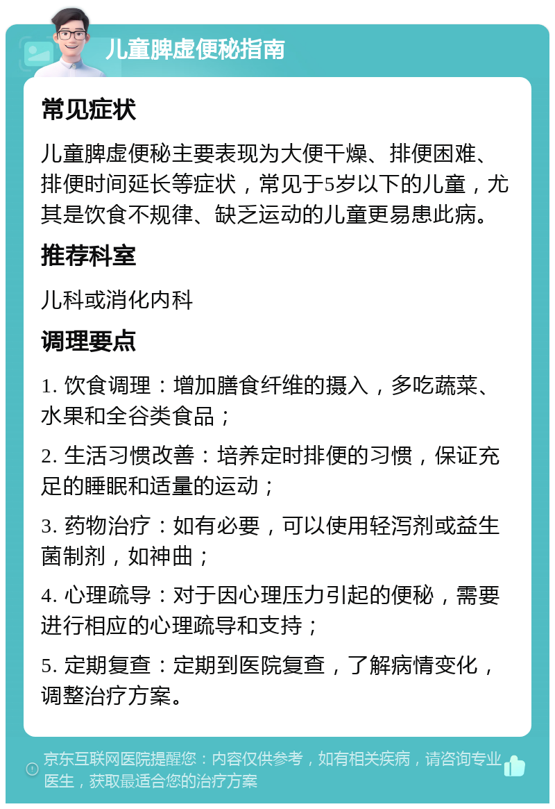 儿童脾虚便秘指南 常见症状 儿童脾虚便秘主要表现为大便干燥、排便困难、排便时间延长等症状，常见于5岁以下的儿童，尤其是饮食不规律、缺乏运动的儿童更易患此病。 推荐科室 儿科或消化内科 调理要点 1. 饮食调理：增加膳食纤维的摄入，多吃蔬菜、水果和全谷类食品； 2. 生活习惯改善：培养定时排便的习惯，保证充足的睡眠和适量的运动； 3. 药物治疗：如有必要，可以使用轻泻剂或益生菌制剂，如神曲； 4. 心理疏导：对于因心理压力引起的便秘，需要进行相应的心理疏导和支持； 5. 定期复查：定期到医院复查，了解病情变化，调整治疗方案。