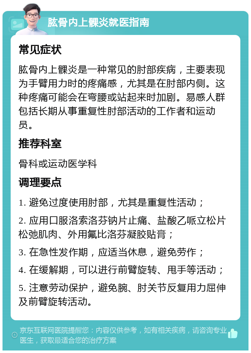 肱骨内上髁炎就医指南 常见症状 肱骨内上髁炎是一种常见的肘部疾病，主要表现为手臂用力时的疼痛感，尤其是在肘部内侧。这种疼痛可能会在弯腰或站起来时加剧。易感人群包括长期从事重复性肘部活动的工作者和运动员。 推荐科室 骨科或运动医学科 调理要点 1. 避免过度使用肘部，尤其是重复性活动； 2. 应用口服洛索洛芬钠片止痛、盐酸乙哌立松片松弛肌肉、外用氟比洛芬凝胶贴膏； 3. 在急性发作期，应适当休息，避免劳作； 4. 在缓解期，可以进行前臂旋转、甩手等活动； 5. 注意劳动保护，避免腕、肘关节反复用力屈伸及前臂旋转活动。