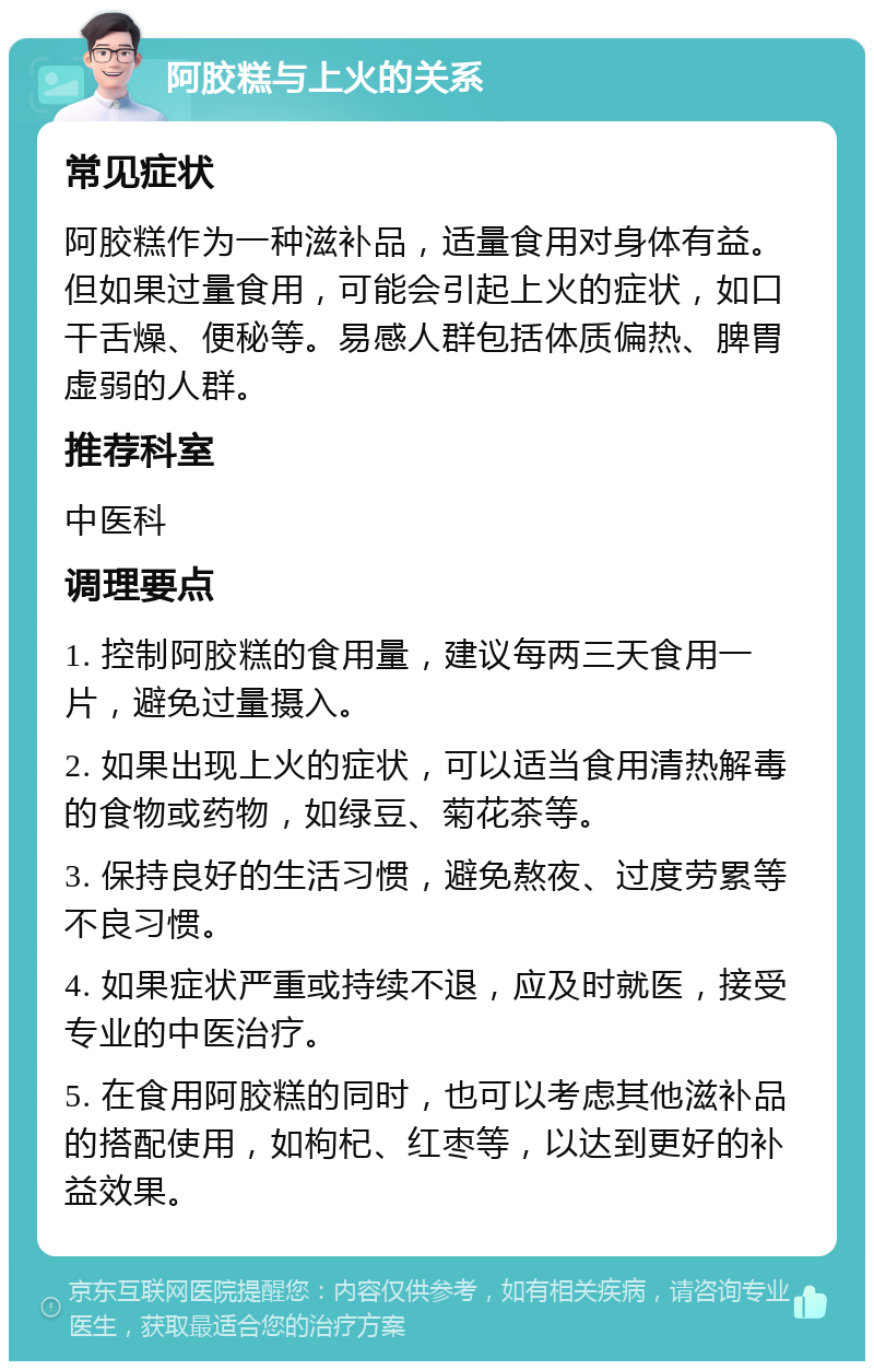 阿胶糕与上火的关系 常见症状 阿胶糕作为一种滋补品，适量食用对身体有益。但如果过量食用，可能会引起上火的症状，如口干舌燥、便秘等。易感人群包括体质偏热、脾胃虚弱的人群。 推荐科室 中医科 调理要点 1. 控制阿胶糕的食用量，建议每两三天食用一片，避免过量摄入。 2. 如果出现上火的症状，可以适当食用清热解毒的食物或药物，如绿豆、菊花茶等。 3. 保持良好的生活习惯，避免熬夜、过度劳累等不良习惯。 4. 如果症状严重或持续不退，应及时就医，接受专业的中医治疗。 5. 在食用阿胶糕的同时，也可以考虑其他滋补品的搭配使用，如枸杞、红枣等，以达到更好的补益效果。