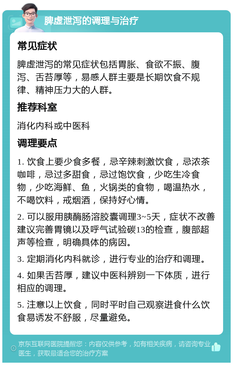 脾虚泄泻的调理与治疗 常见症状 脾虚泄泻的常见症状包括胃胀、食欲不振、腹泻、舌苔厚等，易感人群主要是长期饮食不规律、精神压力大的人群。 推荐科室 消化内科或中医科 调理要点 1. 饮食上要少食多餐，忌辛辣刺激饮食，忌浓茶咖啡，忌过多甜食，忌过饱饮食，少吃生冷食物，少吃海鲜、鱼，火锅类的食物，喝温热水，不喝饮料，戒烟酒，保持好心情。 2. 可以服用胰酶肠溶胶囊调理3~5天，症状不改善建议完善胃镜以及呼气试验碳13的检查，腹部超声等检查，明确具体的病因。 3. 定期消化内科就诊，进行专业的治疗和调理。 4. 如果舌苔厚，建议中医科辨别一下体质，进行相应的调理。 5. 注意以上饮食，同时平时自己观察进食什么饮食易诱发不舒服，尽量避免。