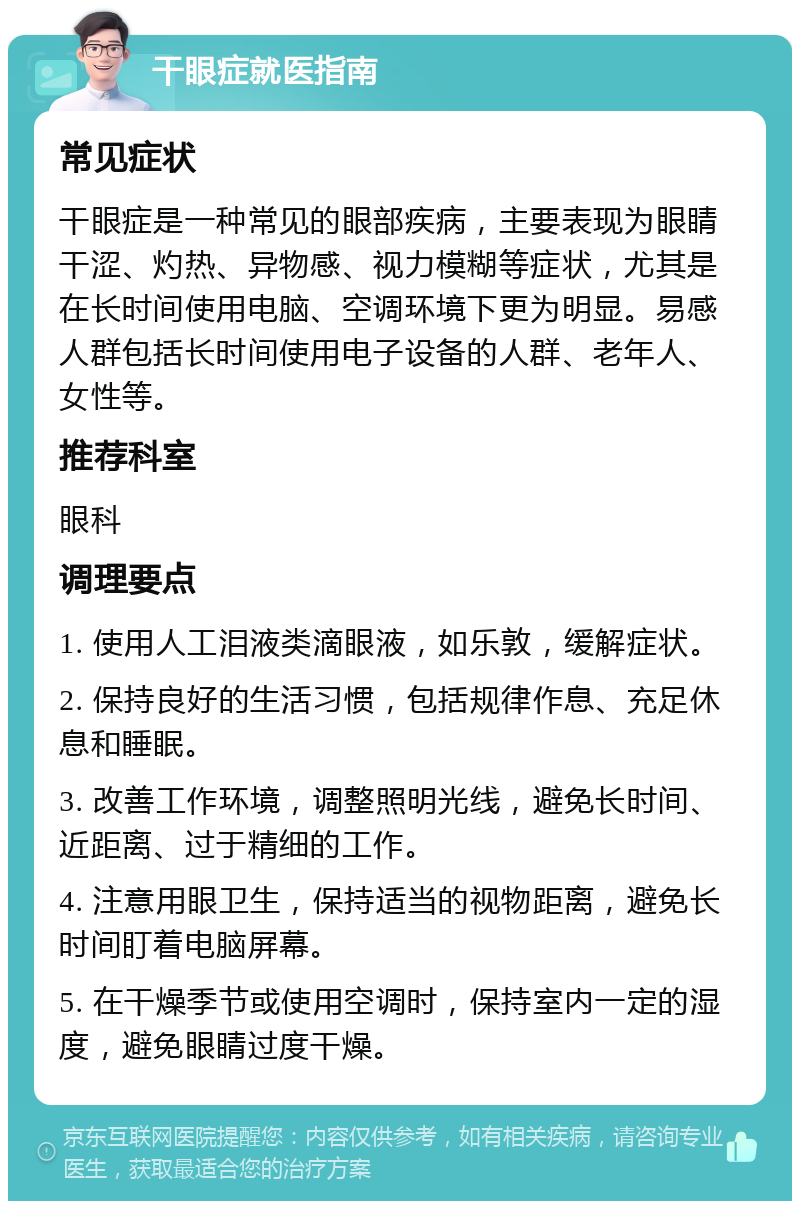 干眼症就医指南 常见症状 干眼症是一种常见的眼部疾病，主要表现为眼睛干涩、灼热、异物感、视力模糊等症状，尤其是在长时间使用电脑、空调环境下更为明显。易感人群包括长时间使用电子设备的人群、老年人、女性等。 推荐科室 眼科 调理要点 1. 使用人工泪液类滴眼液，如乐敦，缓解症状。 2. 保持良好的生活习惯，包括规律作息、充足休息和睡眠。 3. 改善工作环境，调整照明光线，避免长时间、近距离、过于精细的工作。 4. 注意用眼卫生，保持适当的视物距离，避免长时间盯着电脑屏幕。 5. 在干燥季节或使用空调时，保持室内一定的湿度，避免眼睛过度干燥。