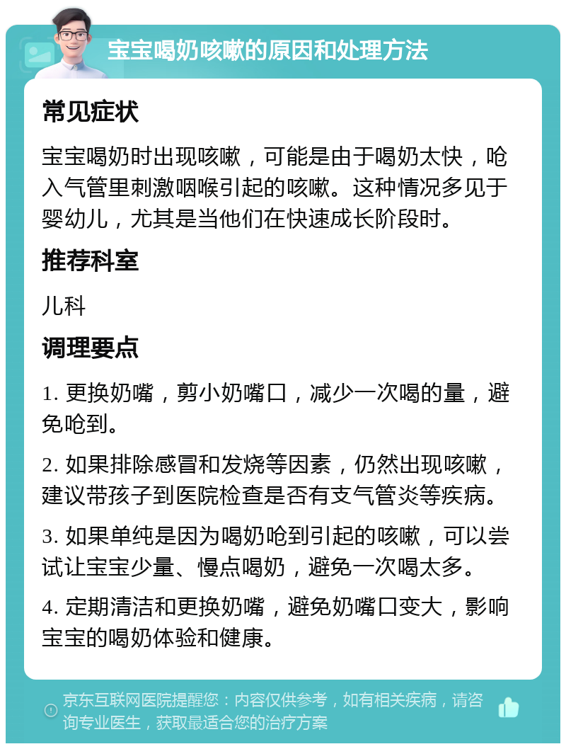 宝宝喝奶咳嗽的原因和处理方法 常见症状 宝宝喝奶时出现咳嗽，可能是由于喝奶太快，呛入气管里刺激咽喉引起的咳嗽。这种情况多见于婴幼儿，尤其是当他们在快速成长阶段时。 推荐科室 儿科 调理要点 1. 更换奶嘴，剪小奶嘴口，减少一次喝的量，避免呛到。 2. 如果排除感冒和发烧等因素，仍然出现咳嗽，建议带孩子到医院检查是否有支气管炎等疾病。 3. 如果单纯是因为喝奶呛到引起的咳嗽，可以尝试让宝宝少量、慢点喝奶，避免一次喝太多。 4. 定期清洁和更换奶嘴，避免奶嘴口变大，影响宝宝的喝奶体验和健康。