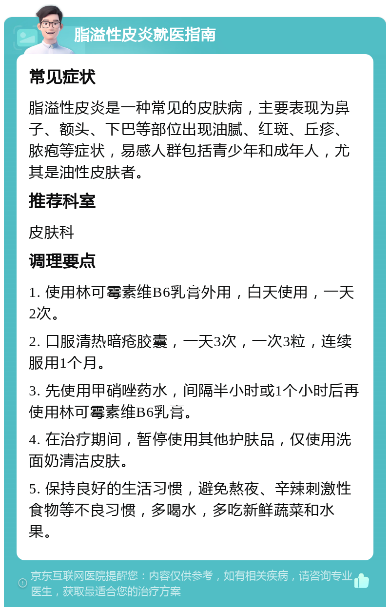 脂溢性皮炎就医指南 常见症状 脂溢性皮炎是一种常见的皮肤病，主要表现为鼻子、额头、下巴等部位出现油腻、红斑、丘疹、脓疱等症状，易感人群包括青少年和成年人，尤其是油性皮肤者。 推荐科室 皮肤科 调理要点 1. 使用林可霉素维B6乳膏外用，白天使用，一天2次。 2. 口服清热暗疮胶囊，一天3次，一次3粒，连续服用1个月。 3. 先使用甲硝唑药水，间隔半小时或1个小时后再使用林可霉素维B6乳膏。 4. 在治疗期间，暂停使用其他护肤品，仅使用洗面奶清洁皮肤。 5. 保持良好的生活习惯，避免熬夜、辛辣刺激性食物等不良习惯，多喝水，多吃新鲜蔬菜和水果。