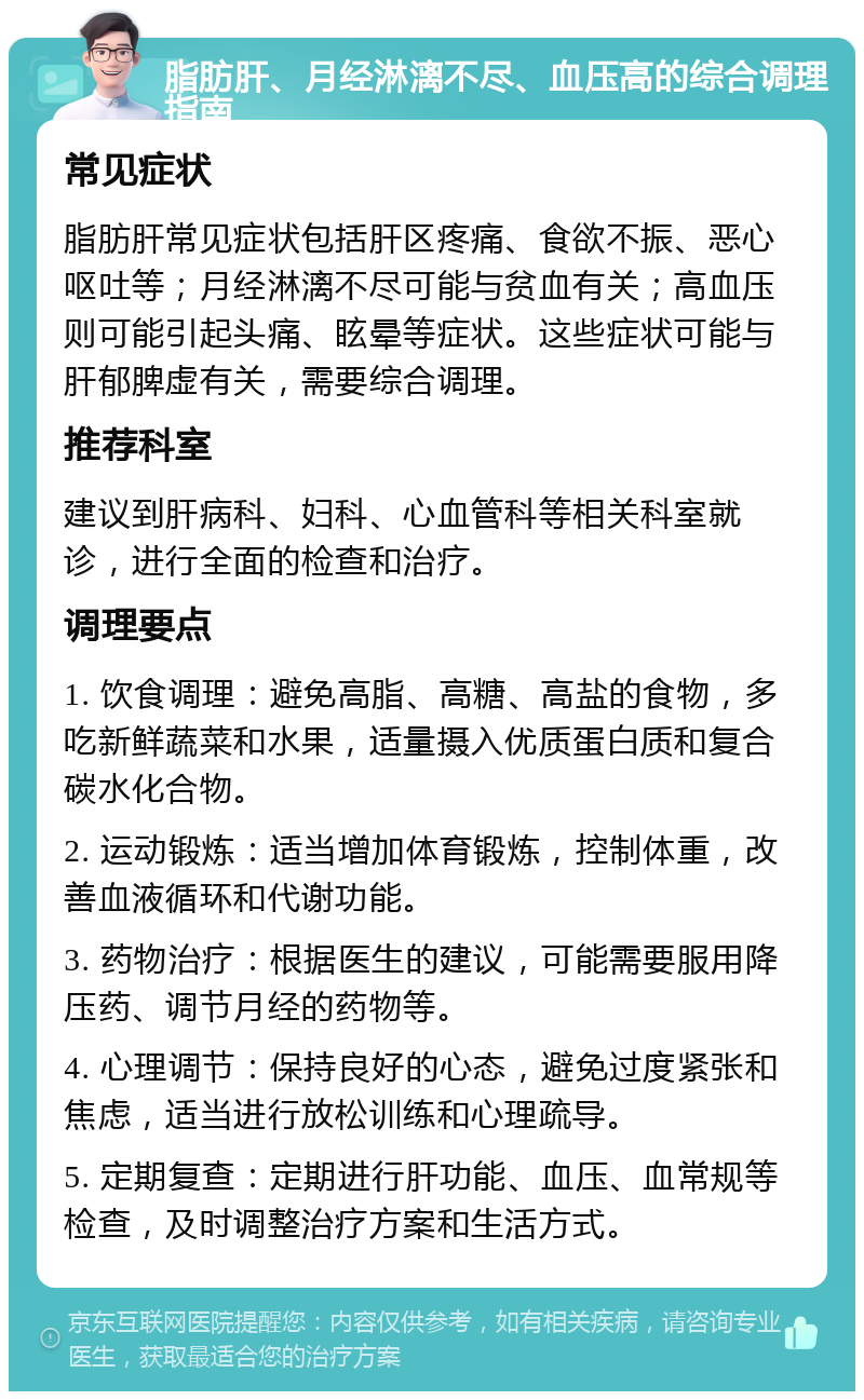 脂肪肝、月经淋漓不尽、血压高的综合调理指南 常见症状 脂肪肝常见症状包括肝区疼痛、食欲不振、恶心呕吐等；月经淋漓不尽可能与贫血有关；高血压则可能引起头痛、眩晕等症状。这些症状可能与肝郁脾虚有关，需要综合调理。 推荐科室 建议到肝病科、妇科、心血管科等相关科室就诊，进行全面的检查和治疗。 调理要点 1. 饮食调理：避免高脂、高糖、高盐的食物，多吃新鲜蔬菜和水果，适量摄入优质蛋白质和复合碳水化合物。 2. 运动锻炼：适当增加体育锻炼，控制体重，改善血液循环和代谢功能。 3. 药物治疗：根据医生的建议，可能需要服用降压药、调节月经的药物等。 4. 心理调节：保持良好的心态，避免过度紧张和焦虑，适当进行放松训练和心理疏导。 5. 定期复查：定期进行肝功能、血压、血常规等检查，及时调整治疗方案和生活方式。