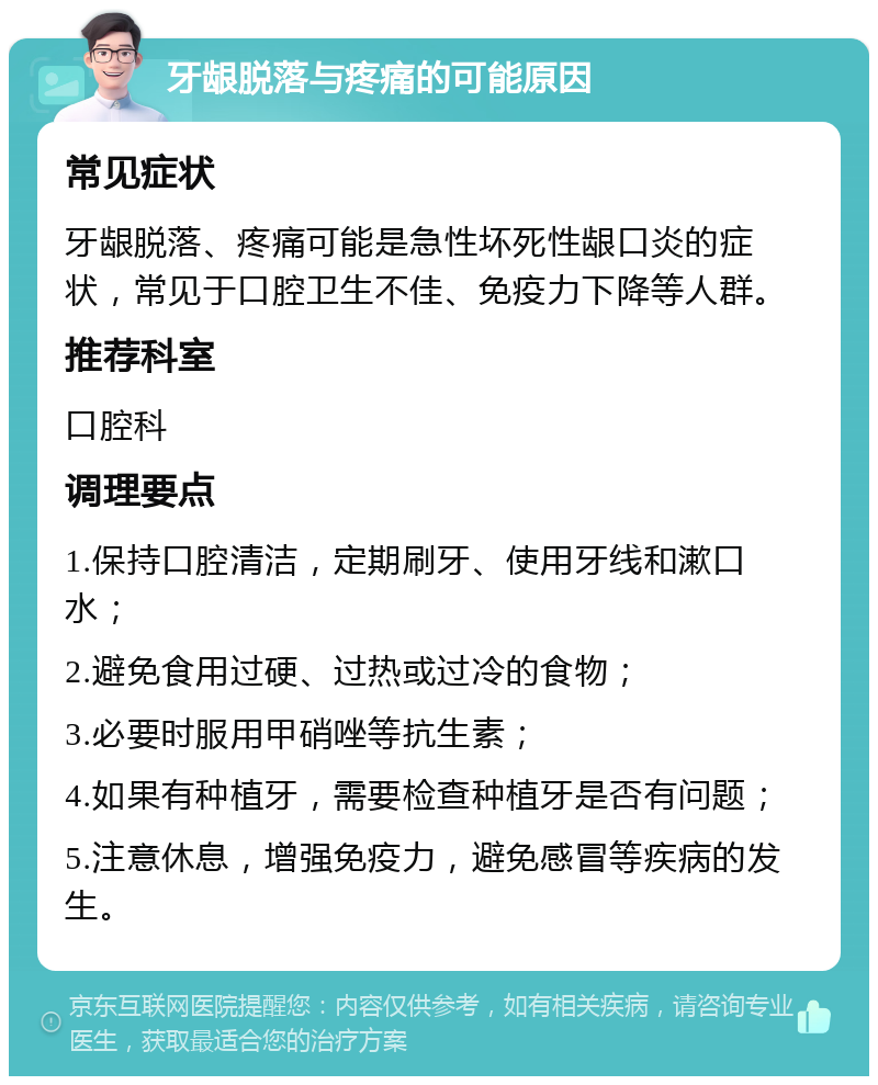 牙龈脱落与疼痛的可能原因 常见症状 牙龈脱落、疼痛可能是急性坏死性龈口炎的症状，常见于口腔卫生不佳、免疫力下降等人群。 推荐科室 口腔科 调理要点 1.保持口腔清洁，定期刷牙、使用牙线和漱口水； 2.避免食用过硬、过热或过冷的食物； 3.必要时服用甲硝唑等抗生素； 4.如果有种植牙，需要检查种植牙是否有问题； 5.注意休息，增强免疫力，避免感冒等疾病的发生。