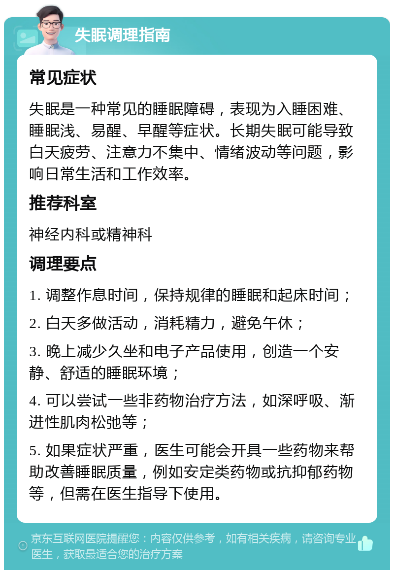 失眠调理指南 常见症状 失眠是一种常见的睡眠障碍，表现为入睡困难、睡眠浅、易醒、早醒等症状。长期失眠可能导致白天疲劳、注意力不集中、情绪波动等问题，影响日常生活和工作效率。 推荐科室 神经内科或精神科 调理要点 1. 调整作息时间，保持规律的睡眠和起床时间； 2. 白天多做活动，消耗精力，避免午休； 3. 晚上减少久坐和电子产品使用，创造一个安静、舒适的睡眠环境； 4. 可以尝试一些非药物治疗方法，如深呼吸、渐进性肌肉松弛等； 5. 如果症状严重，医生可能会开具一些药物来帮助改善睡眠质量，例如安定类药物或抗抑郁药物等，但需在医生指导下使用。