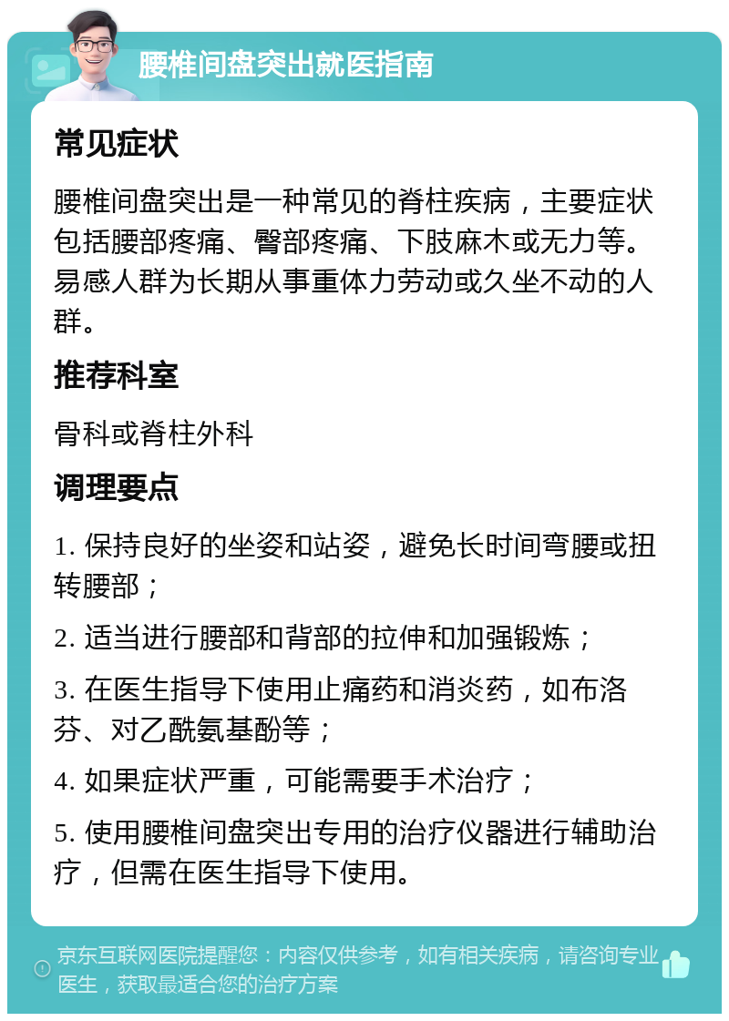 腰椎间盘突出就医指南 常见症状 腰椎间盘突出是一种常见的脊柱疾病，主要症状包括腰部疼痛、臀部疼痛、下肢麻木或无力等。易感人群为长期从事重体力劳动或久坐不动的人群。 推荐科室 骨科或脊柱外科 调理要点 1. 保持良好的坐姿和站姿，避免长时间弯腰或扭转腰部； 2. 适当进行腰部和背部的拉伸和加强锻炼； 3. 在医生指导下使用止痛药和消炎药，如布洛芬、对乙酰氨基酚等； 4. 如果症状严重，可能需要手术治疗； 5. 使用腰椎间盘突出专用的治疗仪器进行辅助治疗，但需在医生指导下使用。