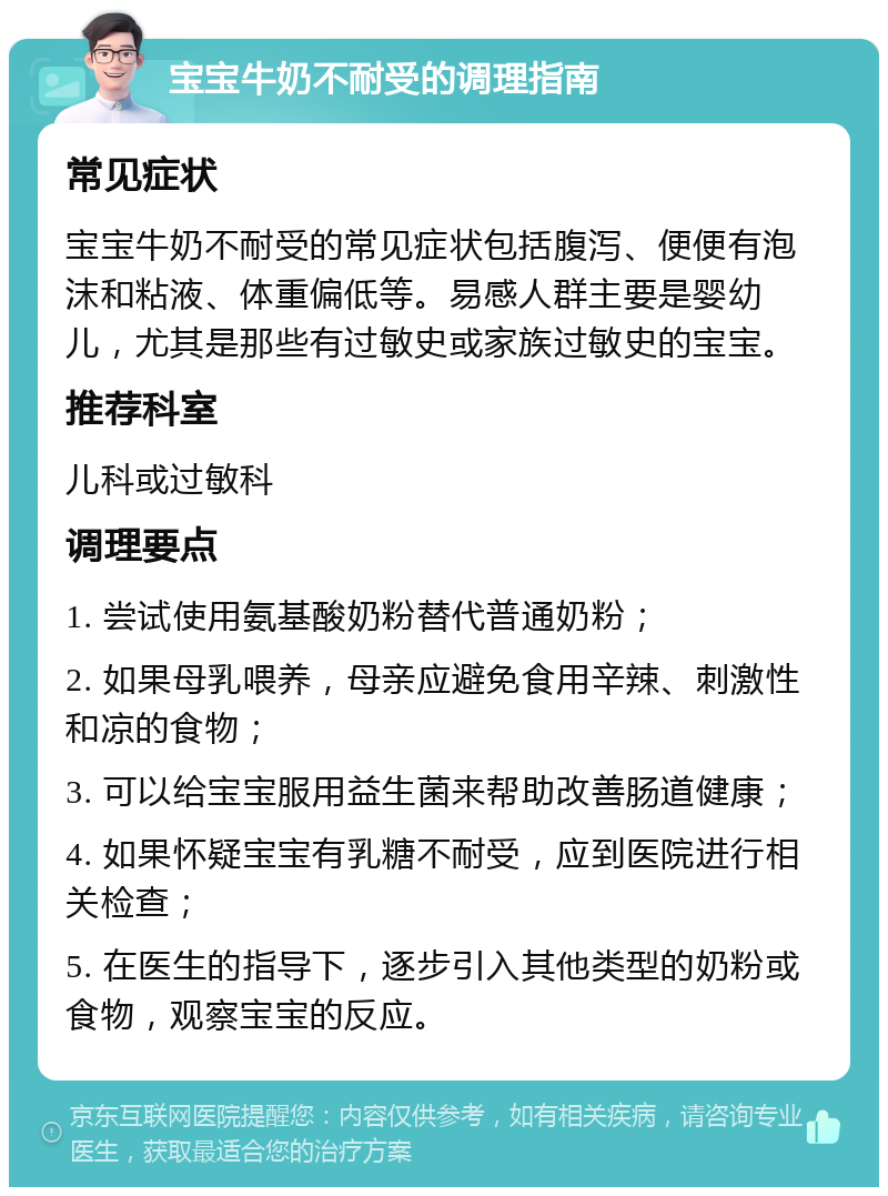 宝宝牛奶不耐受的调理指南 常见症状 宝宝牛奶不耐受的常见症状包括腹泻、便便有泡沫和粘液、体重偏低等。易感人群主要是婴幼儿，尤其是那些有过敏史或家族过敏史的宝宝。 推荐科室 儿科或过敏科 调理要点 1. 尝试使用氨基酸奶粉替代普通奶粉； 2. 如果母乳喂养，母亲应避免食用辛辣、刺激性和凉的食物； 3. 可以给宝宝服用益生菌来帮助改善肠道健康； 4. 如果怀疑宝宝有乳糖不耐受，应到医院进行相关检查； 5. 在医生的指导下，逐步引入其他类型的奶粉或食物，观察宝宝的反应。