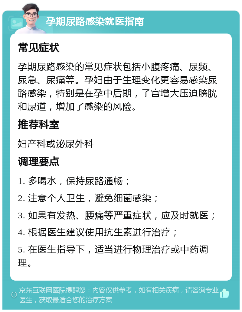 孕期尿路感染就医指南 常见症状 孕期尿路感染的常见症状包括小腹疼痛、尿频、尿急、尿痛等。孕妇由于生理变化更容易感染尿路感染，特别是在孕中后期，子宫增大压迫膀胱和尿道，增加了感染的风险。 推荐科室 妇产科或泌尿外科 调理要点 1. 多喝水，保持尿路通畅； 2. 注意个人卫生，避免细菌感染； 3. 如果有发热、腰痛等严重症状，应及时就医； 4. 根据医生建议使用抗生素进行治疗； 5. 在医生指导下，适当进行物理治疗或中药调理。