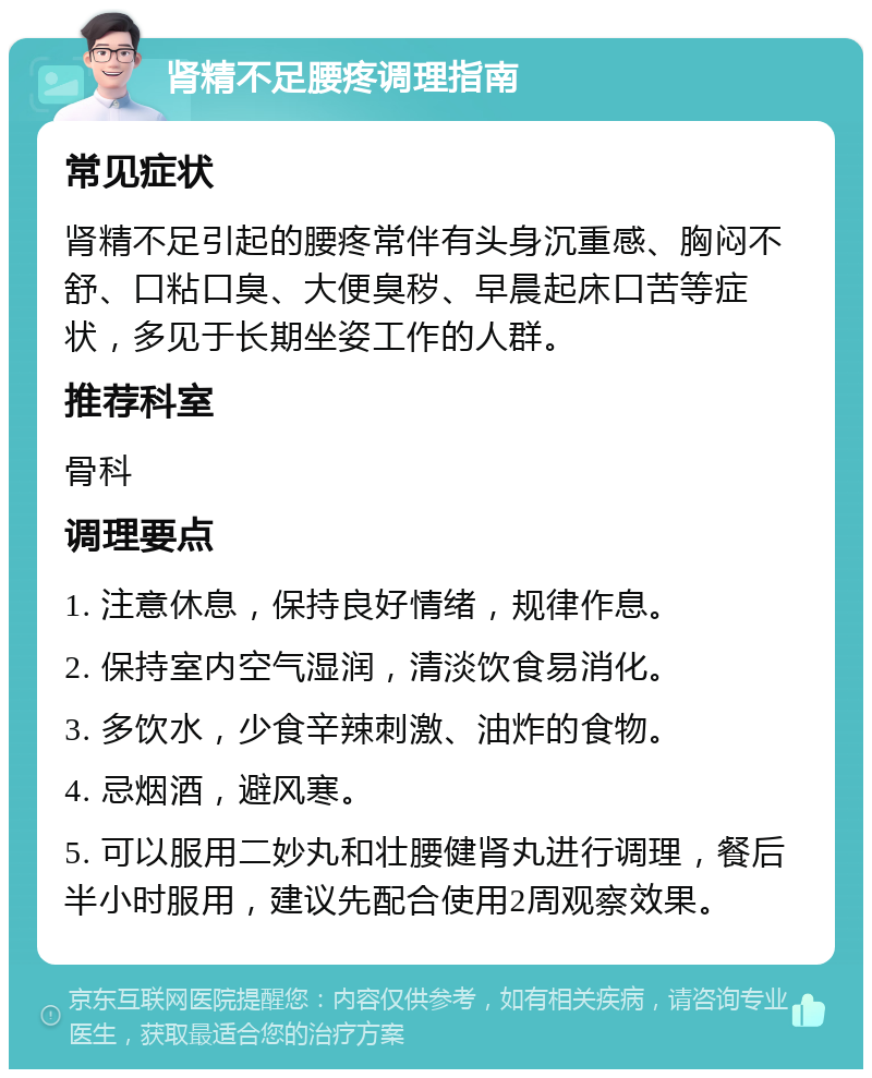 肾精不足腰疼调理指南 常见症状 肾精不足引起的腰疼常伴有头身沉重感、胸闷不舒、口粘口臭、大便臭秽、早晨起床口苦等症状，多见于长期坐姿工作的人群。 推荐科室 骨科 调理要点 1. 注意休息，保持良好情绪，规律作息。 2. 保持室内空气湿润，清淡饮食易消化。 3. 多饮水，少食辛辣刺激、油炸的食物。 4. 忌烟酒，避风寒。 5. 可以服用二妙丸和壮腰健肾丸进行调理，餐后半小时服用，建议先配合使用2周观察效果。