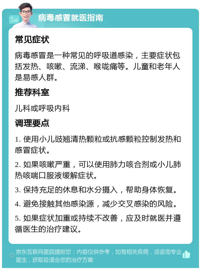 病毒感冒就医指南 常见症状 病毒感冒是一种常见的呼吸道感染，主要症状包括发热、咳嗽、流涕、喉咙痛等。儿童和老年人是易感人群。 推荐科室 儿科或呼吸内科 调理要点 1. 使用小儿豉翘清热颗粒或抗感颗粒控制发热和感冒症状。 2. 如果咳嗽严重，可以使用肺力咳合剂或小儿肺热咳喘口服液缓解症状。 3. 保持充足的休息和水分摄入，帮助身体恢复。 4. 避免接触其他感染源，减少交叉感染的风险。 5. 如果症状加重或持续不改善，应及时就医并遵循医生的治疗建议。