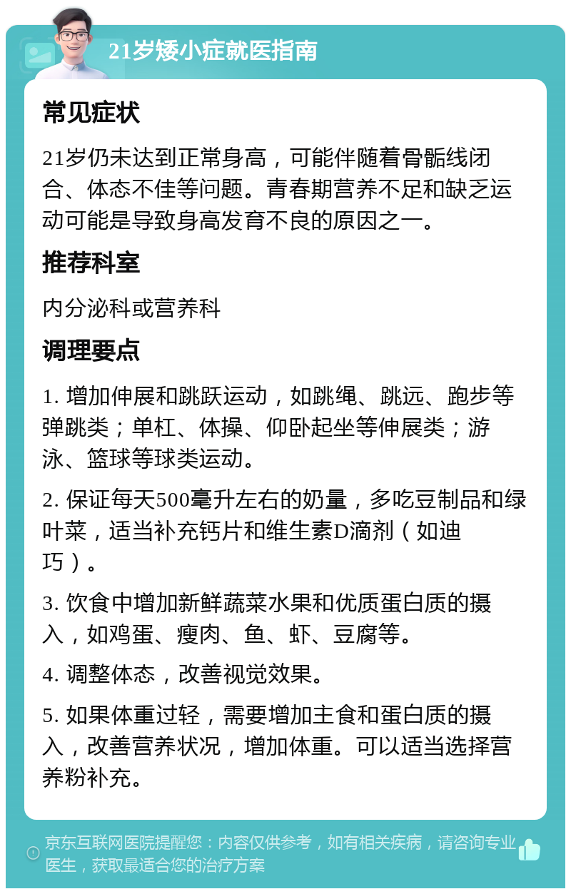 21岁矮小症就医指南 常见症状 21岁仍未达到正常身高，可能伴随着骨骺线闭合、体态不佳等问题。青春期营养不足和缺乏运动可能是导致身高发育不良的原因之一。 推荐科室 内分泌科或营养科 调理要点 1. 增加伸展和跳跃运动，如跳绳、跳远、跑步等弹跳类；单杠、体操、仰卧起坐等伸展类；游泳、篮球等球类运动。 2. 保证每天500毫升左右的奶量，多吃豆制品和绿叶菜，适当补充钙片和维生素D滴剂（如迪巧）。 3. 饮食中增加新鲜蔬菜水果和优质蛋白质的摄入，如鸡蛋、瘦肉、鱼、虾、豆腐等。 4. 调整体态，改善视觉效果。 5. 如果体重过轻，需要增加主食和蛋白质的摄入，改善营养状况，增加体重。可以适当选择营养粉补充。