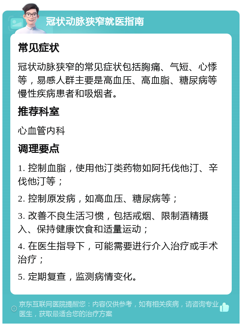 冠状动脉狭窄就医指南 常见症状 冠状动脉狭窄的常见症状包括胸痛、气短、心悸等，易感人群主要是高血压、高血脂、糖尿病等慢性疾病患者和吸烟者。 推荐科室 心血管内科 调理要点 1. 控制血脂，使用他汀类药物如阿托伐他汀、辛伐他汀等； 2. 控制原发病，如高血压、糖尿病等； 3. 改善不良生活习惯，包括戒烟、限制酒精摄入、保持健康饮食和适量运动； 4. 在医生指导下，可能需要进行介入治疗或手术治疗； 5. 定期复查，监测病情变化。