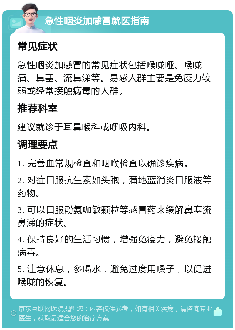 急性咽炎加感冒就医指南 常见症状 急性咽炎加感冒的常见症状包括喉咙哑、喉咙痛、鼻塞、流鼻涕等。易感人群主要是免疫力较弱或经常接触病毒的人群。 推荐科室 建议就诊于耳鼻喉科或呼吸内科。 调理要点 1. 完善血常规检查和咽喉检查以确诊疾病。 2. 对症口服抗生素如头孢，蒲地蓝消炎口服液等药物。 3. 可以口服酚氨咖敏颗粒等感冒药来缓解鼻塞流鼻涕的症状。 4. 保持良好的生活习惯，增强免疫力，避免接触病毒。 5. 注意休息，多喝水，避免过度用嗓子，以促进喉咙的恢复。