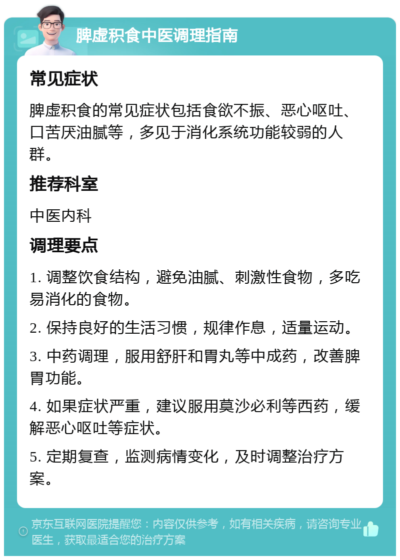 脾虚积食中医调理指南 常见症状 脾虚积食的常见症状包括食欲不振、恶心呕吐、口苦厌油腻等，多见于消化系统功能较弱的人群。 推荐科室 中医内科 调理要点 1. 调整饮食结构，避免油腻、刺激性食物，多吃易消化的食物。 2. 保持良好的生活习惯，规律作息，适量运动。 3. 中药调理，服用舒肝和胃丸等中成药，改善脾胃功能。 4. 如果症状严重，建议服用莫沙必利等西药，缓解恶心呕吐等症状。 5. 定期复查，监测病情变化，及时调整治疗方案。