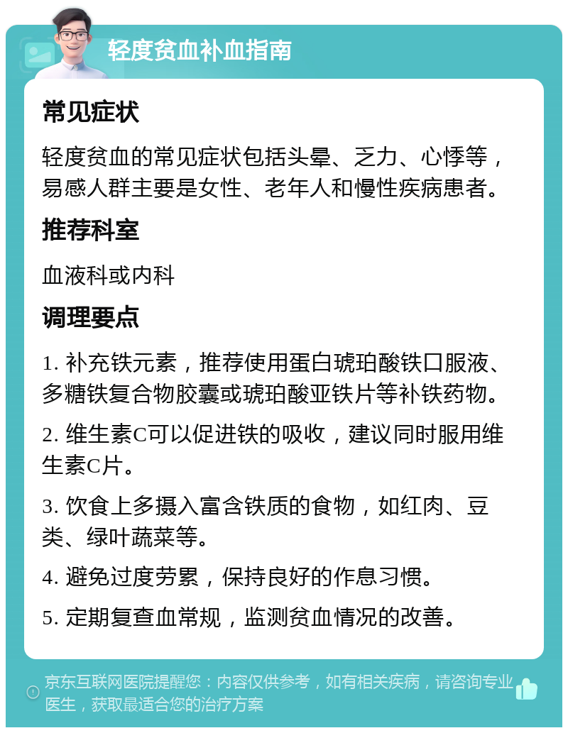 轻度贫血补血指南 常见症状 轻度贫血的常见症状包括头晕、乏力、心悸等，易感人群主要是女性、老年人和慢性疾病患者。 推荐科室 血液科或内科 调理要点 1. 补充铁元素，推荐使用蛋白琥珀酸铁口服液、多糖铁复合物胶囊或琥珀酸亚铁片等补铁药物。 2. 维生素C可以促进铁的吸收，建议同时服用维生素C片。 3. 饮食上多摄入富含铁质的食物，如红肉、豆类、绿叶蔬菜等。 4. 避免过度劳累，保持良好的作息习惯。 5. 定期复查血常规，监测贫血情况的改善。