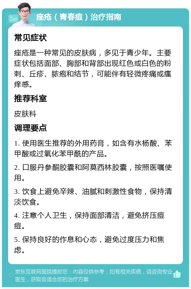 痤疮（青春痘）治疗指南 常见症状 痤疮是一种常见的皮肤病，多见于青少年。主要症状包括面部、胸部和背部出现红色或白色的粉刺、丘疹、脓疱和结节，可能伴有轻微疼痛或瘙痒感。 推荐科室 皮肤科 调理要点 1. 使用医生推荐的外用药膏，如含有水杨酸、苯甲酸或过氧化苯甲酰的产品。 2. 口服丹参酮胶囊和阿莫西林胶囊，按照医嘱使用。 3. 饮食上避免辛辣、油腻和刺激性食物，保持清淡饮食。 4. 注意个人卫生，保持面部清洁，避免挤压痘痘。 5. 保持良好的作息和心态，避免过度压力和焦虑。