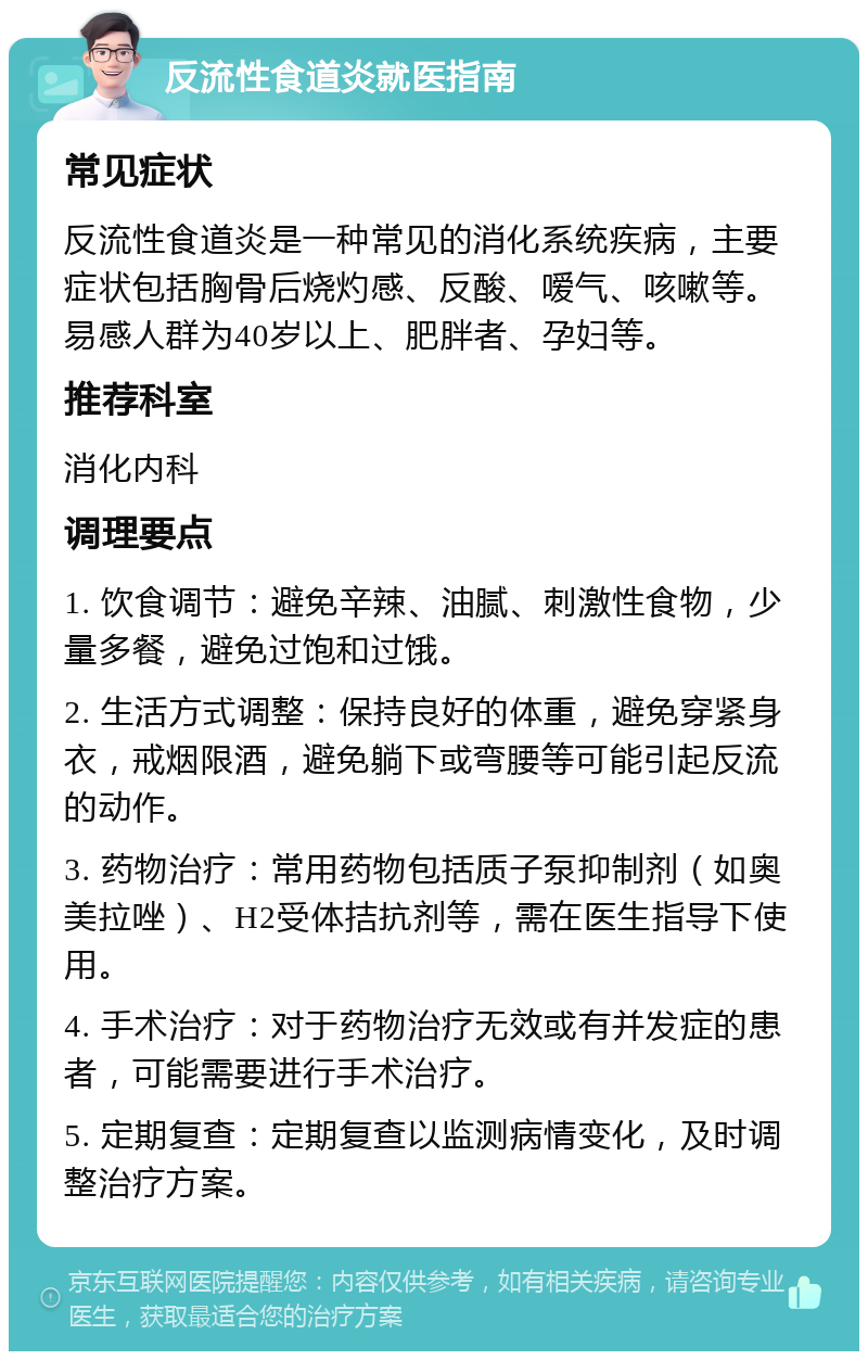 反流性食道炎就医指南 常见症状 反流性食道炎是一种常见的消化系统疾病，主要症状包括胸骨后烧灼感、反酸、嗳气、咳嗽等。易感人群为40岁以上、肥胖者、孕妇等。 推荐科室 消化内科 调理要点 1. 饮食调节：避免辛辣、油腻、刺激性食物，少量多餐，避免过饱和过饿。 2. 生活方式调整：保持良好的体重，避免穿紧身衣，戒烟限酒，避免躺下或弯腰等可能引起反流的动作。 3. 药物治疗：常用药物包括质子泵抑制剂（如奥美拉唑）、H2受体拮抗剂等，需在医生指导下使用。 4. 手术治疗：对于药物治疗无效或有并发症的患者，可能需要进行手术治疗。 5. 定期复查：定期复查以监测病情变化，及时调整治疗方案。