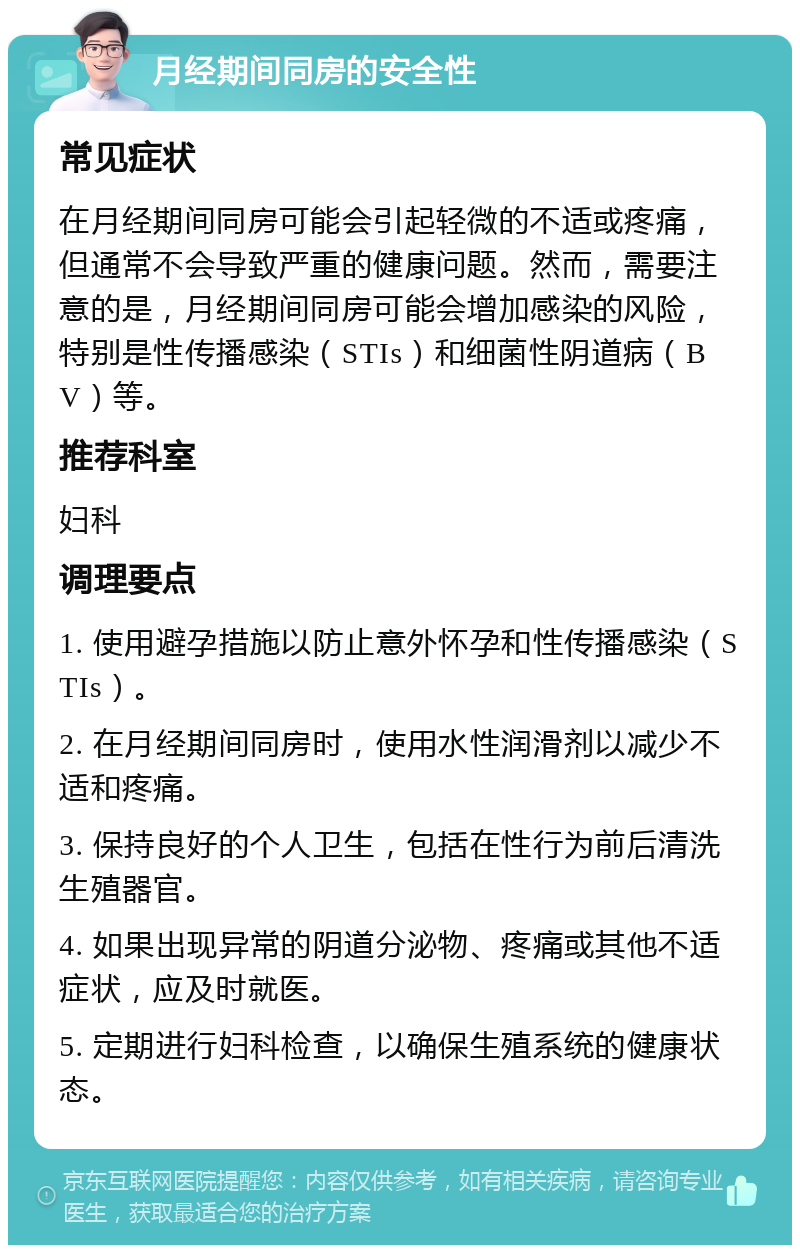 月经期间同房的安全性 常见症状 在月经期间同房可能会引起轻微的不适或疼痛，但通常不会导致严重的健康问题。然而，需要注意的是，月经期间同房可能会增加感染的风险，特别是性传播感染（STIs）和细菌性阴道病（BV）等。 推荐科室 妇科 调理要点 1. 使用避孕措施以防止意外怀孕和性传播感染（STIs）。 2. 在月经期间同房时，使用水性润滑剂以减少不适和疼痛。 3. 保持良好的个人卫生，包括在性行为前后清洗生殖器官。 4. 如果出现异常的阴道分泌物、疼痛或其他不适症状，应及时就医。 5. 定期进行妇科检查，以确保生殖系统的健康状态。