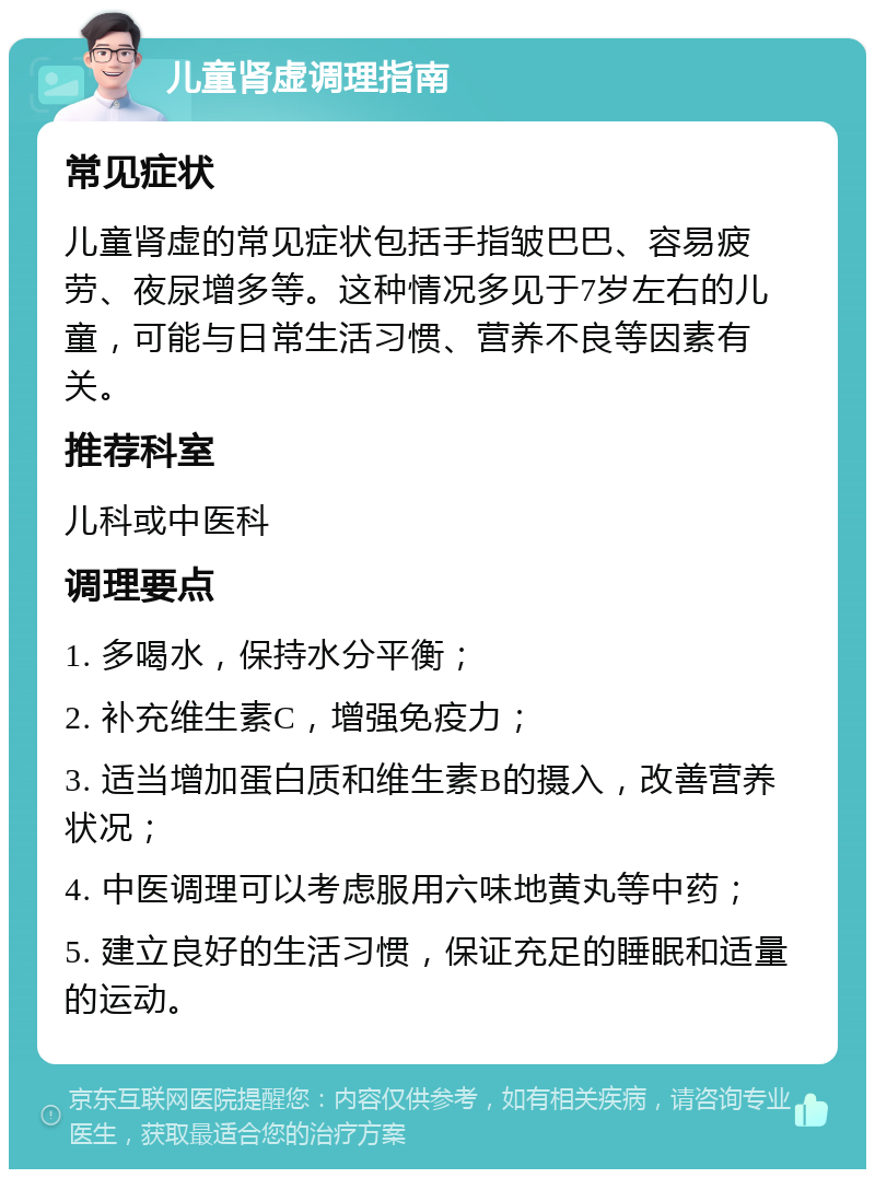 儿童肾虚调理指南 常见症状 儿童肾虚的常见症状包括手指皱巴巴、容易疲劳、夜尿增多等。这种情况多见于7岁左右的儿童，可能与日常生活习惯、营养不良等因素有关。 推荐科室 儿科或中医科 调理要点 1. 多喝水，保持水分平衡； 2. 补充维生素C，增强免疫力； 3. 适当增加蛋白质和维生素B的摄入，改善营养状况； 4. 中医调理可以考虑服用六味地黄丸等中药； 5. 建立良好的生活习惯，保证充足的睡眠和适量的运动。