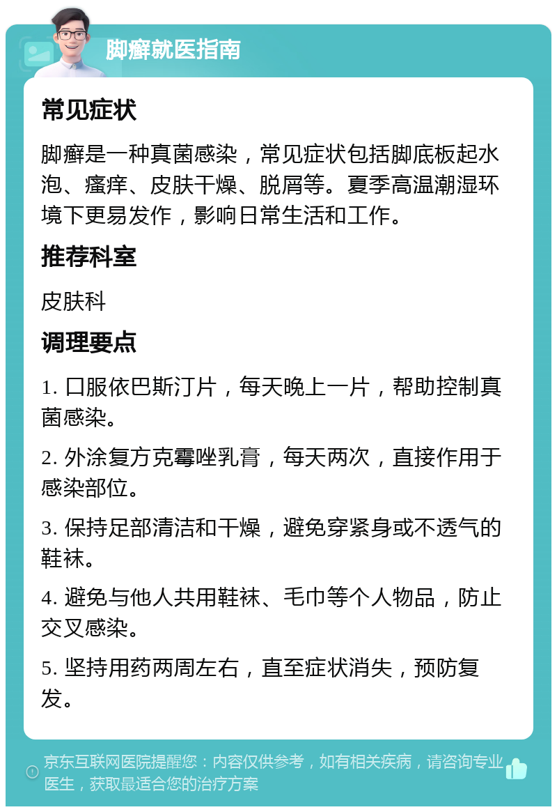 脚癣就医指南 常见症状 脚癣是一种真菌感染，常见症状包括脚底板起水泡、瘙痒、皮肤干燥、脱屑等。夏季高温潮湿环境下更易发作，影响日常生活和工作。 推荐科室 皮肤科 调理要点 1. 口服依巴斯汀片，每天晚上一片，帮助控制真菌感染。 2. 外涂复方克霉唑乳膏，每天两次，直接作用于感染部位。 3. 保持足部清洁和干燥，避免穿紧身或不透气的鞋袜。 4. 避免与他人共用鞋袜、毛巾等个人物品，防止交叉感染。 5. 坚持用药两周左右，直至症状消失，预防复发。