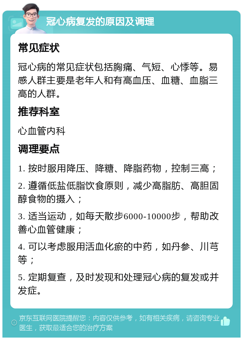 冠心病复发的原因及调理 常见症状 冠心病的常见症状包括胸痛、气短、心悸等。易感人群主要是老年人和有高血压、血糖、血脂三高的人群。 推荐科室 心血管内科 调理要点 1. 按时服用降压、降糖、降脂药物，控制三高； 2. 遵循低盐低脂饮食原则，减少高脂肪、高胆固醇食物的摄入； 3. 适当运动，如每天散步6000-10000步，帮助改善心血管健康； 4. 可以考虑服用活血化瘀的中药，如丹参、川芎等； 5. 定期复查，及时发现和处理冠心病的复发或并发症。