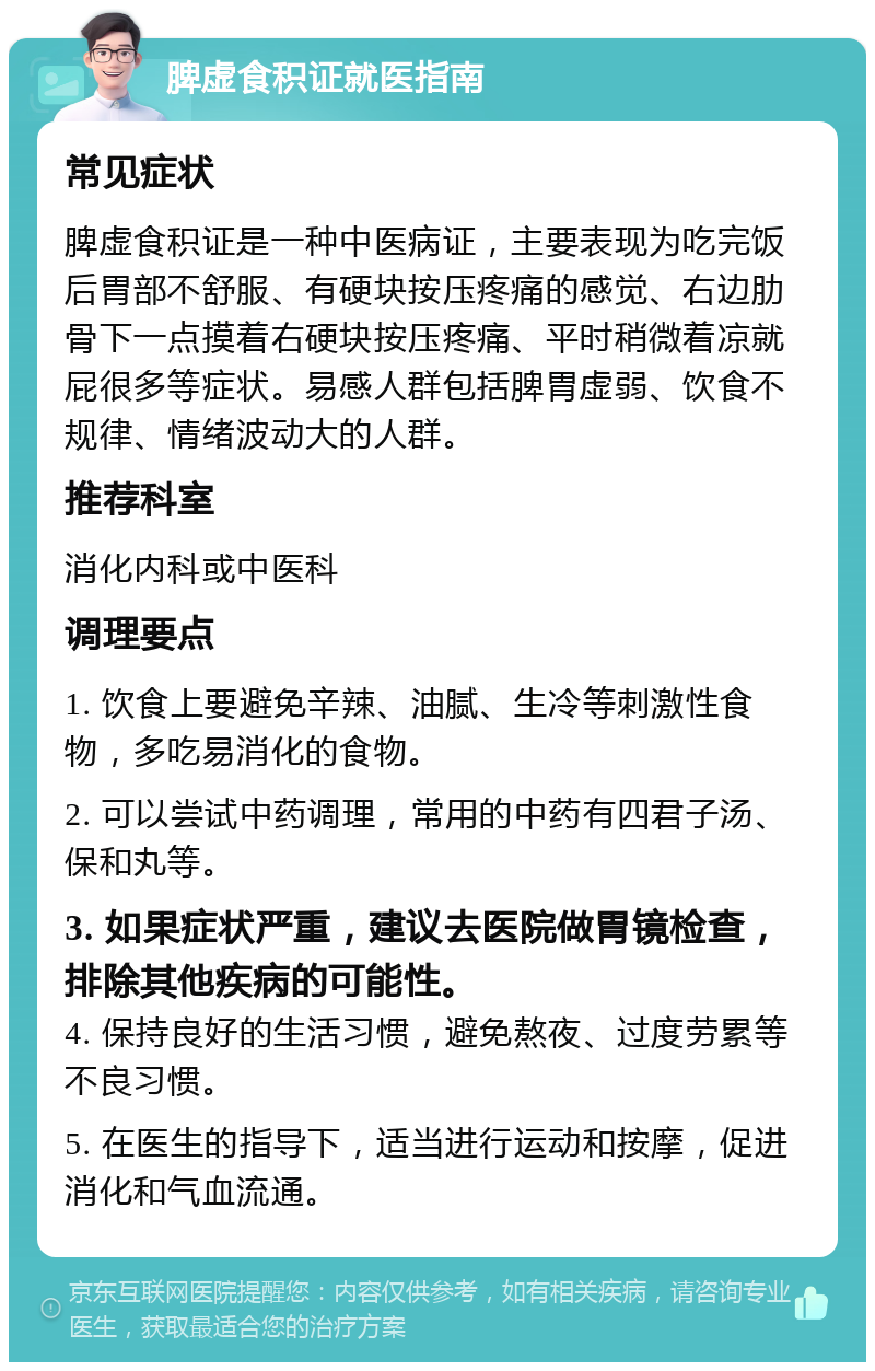 脾虚食积证就医指南 常见症状 脾虚食积证是一种中医病证，主要表现为吃完饭后胃部不舒服、有硬块按压疼痛的感觉、右边肋骨下一点摸着右硬块按压疼痛、平时稍微着凉就屁很多等症状。易感人群包括脾胃虚弱、饮食不规律、情绪波动大的人群。 推荐科室 消化内科或中医科 调理要点 1. 饮食上要避免辛辣、油腻、生冷等刺激性食物，多吃易消化的食物。 2. 可以尝试中药调理，常用的中药有四君子汤、保和丸等。 3. 如果症状严重，建议去医院做胃镜检查，排除其他疾病的可能性。 4. 保持良好的生活习惯，避免熬夜、过度劳累等不良习惯。 5. 在医生的指导下，适当进行运动和按摩，促进消化和气血流通。