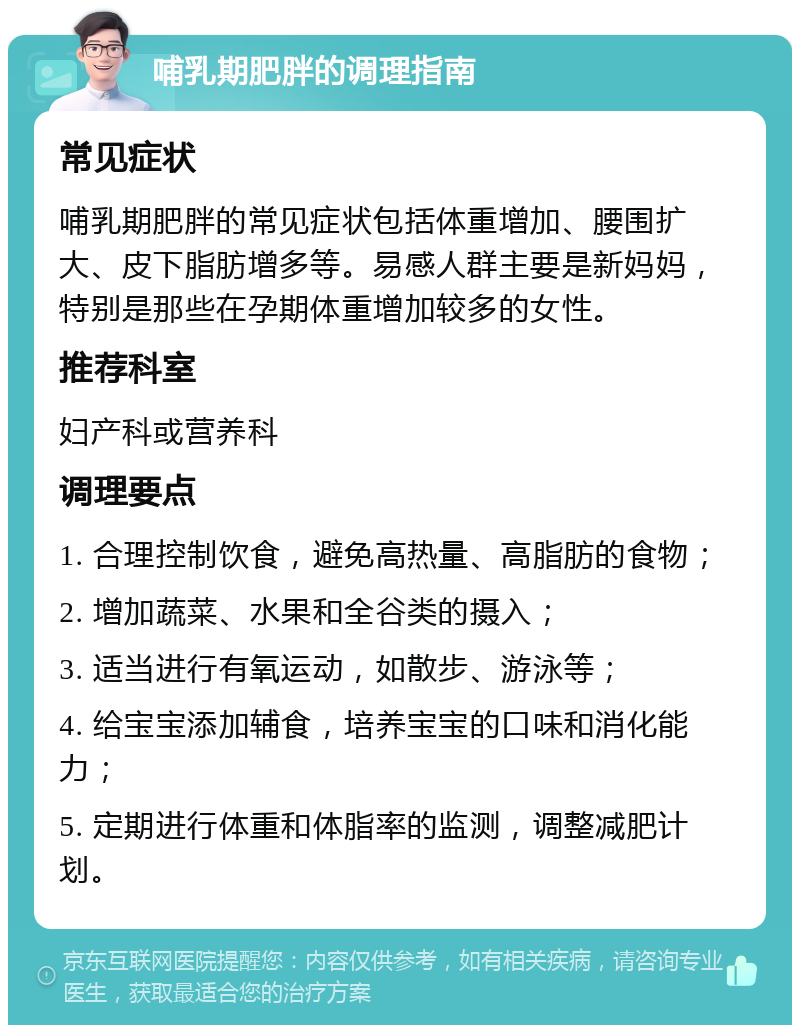 哺乳期肥胖的调理指南 常见症状 哺乳期肥胖的常见症状包括体重增加、腰围扩大、皮下脂肪增多等。易感人群主要是新妈妈，特别是那些在孕期体重增加较多的女性。 推荐科室 妇产科或营养科 调理要点 1. 合理控制饮食，避免高热量、高脂肪的食物； 2. 增加蔬菜、水果和全谷类的摄入； 3. 适当进行有氧运动，如散步、游泳等； 4. 给宝宝添加辅食，培养宝宝的口味和消化能力； 5. 定期进行体重和体脂率的监测，调整减肥计划。