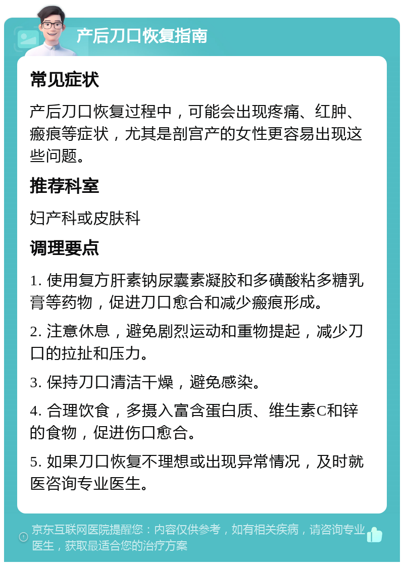 产后刀口恢复指南 常见症状 产后刀口恢复过程中，可能会出现疼痛、红肿、瘢痕等症状，尤其是剖宫产的女性更容易出现这些问题。 推荐科室 妇产科或皮肤科 调理要点 1. 使用复方肝素钠尿囊素凝胶和多磺酸粘多糖乳膏等药物，促进刀口愈合和减少瘢痕形成。 2. 注意休息，避免剧烈运动和重物提起，减少刀口的拉扯和压力。 3. 保持刀口清洁干燥，避免感染。 4. 合理饮食，多摄入富含蛋白质、维生素C和锌的食物，促进伤口愈合。 5. 如果刀口恢复不理想或出现异常情况，及时就医咨询专业医生。