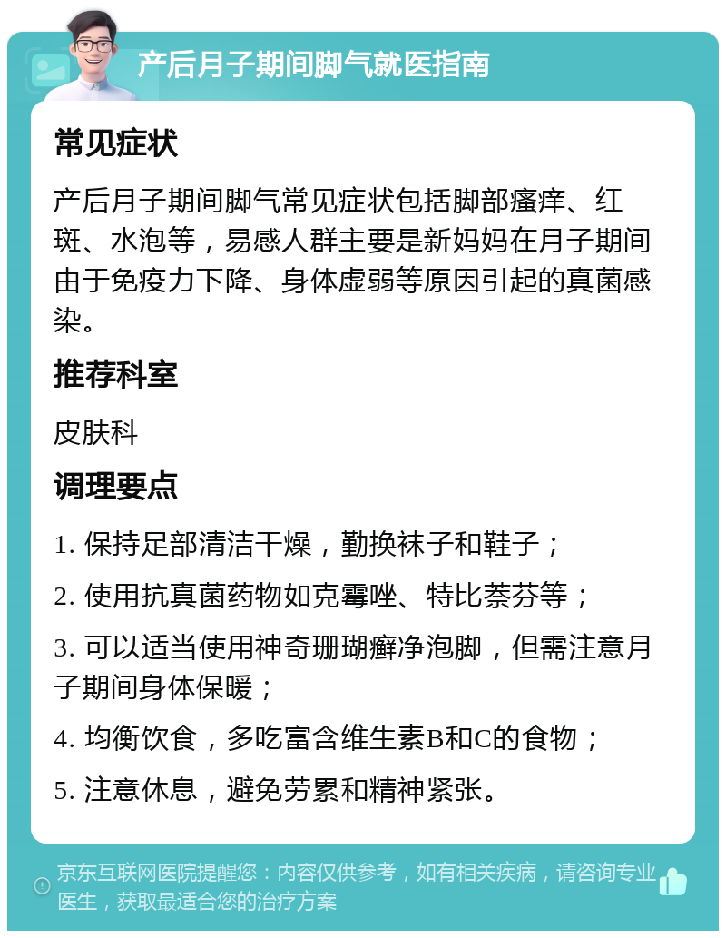 产后月子期间脚气就医指南 常见症状 产后月子期间脚气常见症状包括脚部瘙痒、红斑、水泡等，易感人群主要是新妈妈在月子期间由于免疫力下降、身体虚弱等原因引起的真菌感染。 推荐科室 皮肤科 调理要点 1. 保持足部清洁干燥，勤换袜子和鞋子； 2. 使用抗真菌药物如克霉唑、特比萘芬等； 3. 可以适当使用神奇珊瑚癣净泡脚，但需注意月子期间身体保暖； 4. 均衡饮食，多吃富含维生素B和C的食物； 5. 注意休息，避免劳累和精神紧张。