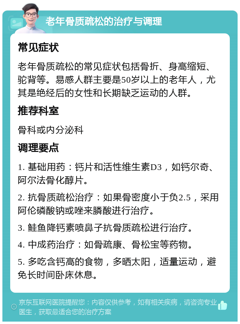 老年骨质疏松的治疗与调理 常见症状 老年骨质疏松的常见症状包括骨折、身高缩短、驼背等。易感人群主要是50岁以上的老年人，尤其是绝经后的女性和长期缺乏运动的人群。 推荐科室 骨科或内分泌科 调理要点 1. 基础用药：钙片和活性维生素D3，如钙尔奇、阿尔法骨化醇片。 2. 抗骨质疏松治疗：如果骨密度小于负2.5，采用阿伦磷酸钠或唑来膦酸进行治疗。 3. 鲑鱼降钙素喷鼻子抗骨质疏松进行治疗。 4. 中成药治疗：如骨疏康、骨松宝等药物。 5. 多吃含钙高的食物，多晒太阳，适量运动，避免长时间卧床休息。