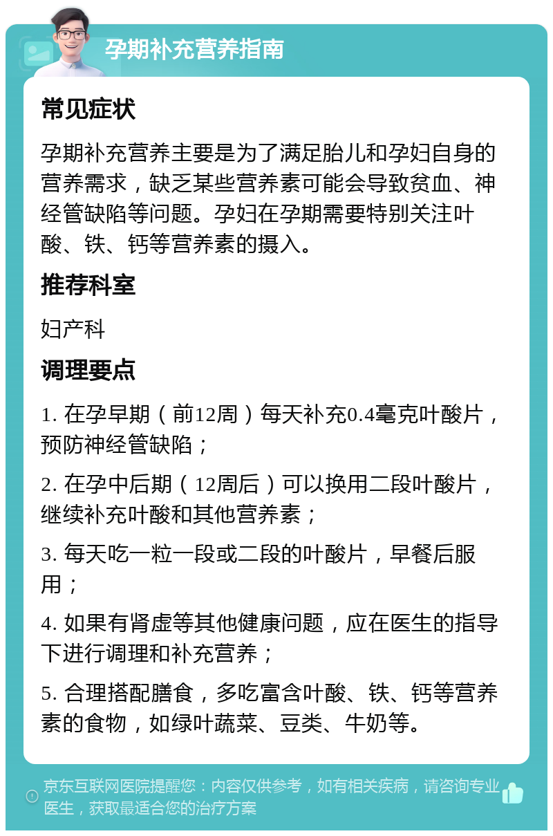 孕期补充营养指南 常见症状 孕期补充营养主要是为了满足胎儿和孕妇自身的营养需求，缺乏某些营养素可能会导致贫血、神经管缺陷等问题。孕妇在孕期需要特别关注叶酸、铁、钙等营养素的摄入。 推荐科室 妇产科 调理要点 1. 在孕早期（前12周）每天补充0.4毫克叶酸片，预防神经管缺陷； 2. 在孕中后期（12周后）可以换用二段叶酸片，继续补充叶酸和其他营养素； 3. 每天吃一粒一段或二段的叶酸片，早餐后服用； 4. 如果有肾虚等其他健康问题，应在医生的指导下进行调理和补充营养； 5. 合理搭配膳食，多吃富含叶酸、铁、钙等营养素的食物，如绿叶蔬菜、豆类、牛奶等。