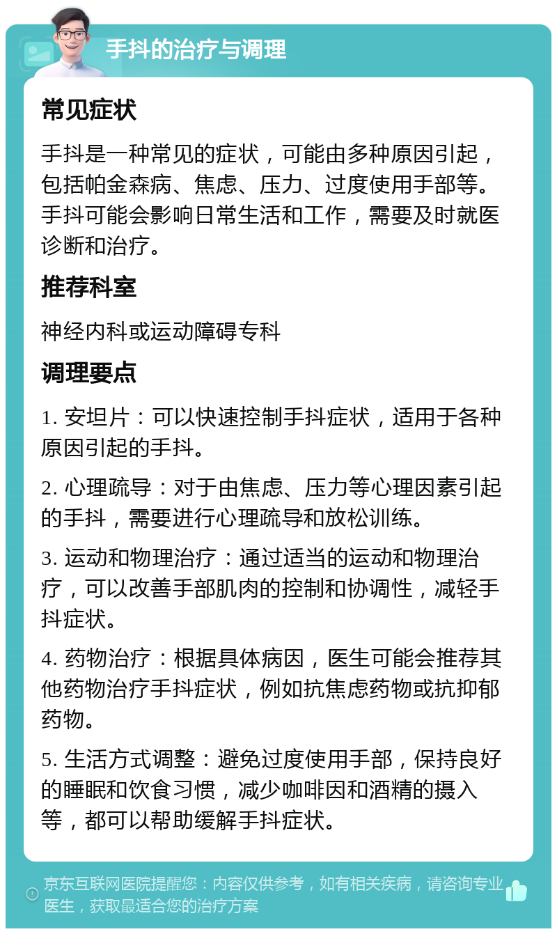 手抖的治疗与调理 常见症状 手抖是一种常见的症状，可能由多种原因引起，包括帕金森病、焦虑、压力、过度使用手部等。手抖可能会影响日常生活和工作，需要及时就医诊断和治疗。 推荐科室 神经内科或运动障碍专科 调理要点 1. 安坦片：可以快速控制手抖症状，适用于各种原因引起的手抖。 2. 心理疏导：对于由焦虑、压力等心理因素引起的手抖，需要进行心理疏导和放松训练。 3. 运动和物理治疗：通过适当的运动和物理治疗，可以改善手部肌肉的控制和协调性，减轻手抖症状。 4. 药物治疗：根据具体病因，医生可能会推荐其他药物治疗手抖症状，例如抗焦虑药物或抗抑郁药物。 5. 生活方式调整：避免过度使用手部，保持良好的睡眠和饮食习惯，减少咖啡因和酒精的摄入等，都可以帮助缓解手抖症状。