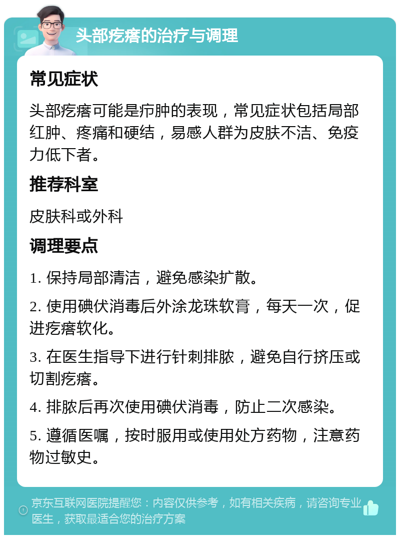 头部疙瘩的治疗与调理 常见症状 头部疙瘩可能是疖肿的表现，常见症状包括局部红肿、疼痛和硬结，易感人群为皮肤不洁、免疫力低下者。 推荐科室 皮肤科或外科 调理要点 1. 保持局部清洁，避免感染扩散。 2. 使用碘伏消毒后外涂龙珠软膏，每天一次，促进疙瘩软化。 3. 在医生指导下进行针刺排脓，避免自行挤压或切割疙瘩。 4. 排脓后再次使用碘伏消毒，防止二次感染。 5. 遵循医嘱，按时服用或使用处方药物，注意药物过敏史。