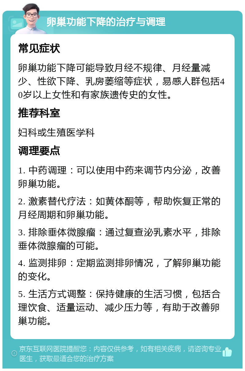 卵巢功能下降的治疗与调理 常见症状 卵巢功能下降可能导致月经不规律、月经量减少、性欲下降、乳房萎缩等症状，易感人群包括40岁以上女性和有家族遗传史的女性。 推荐科室 妇科或生殖医学科 调理要点 1. 中药调理：可以使用中药来调节内分泌，改善卵巢功能。 2. 激素替代疗法：如黄体酮等，帮助恢复正常的月经周期和卵巢功能。 3. 排除垂体微腺瘤：通过复查泌乳素水平，排除垂体微腺瘤的可能。 4. 监测排卵：定期监测排卵情况，了解卵巢功能的变化。 5. 生活方式调整：保持健康的生活习惯，包括合理饮食、适量运动、减少压力等，有助于改善卵巢功能。