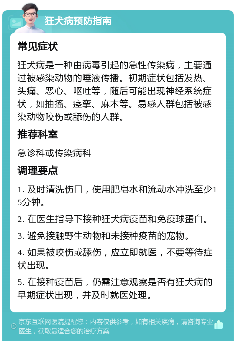 狂犬病预防指南 常见症状 狂犬病是一种由病毒引起的急性传染病，主要通过被感染动物的唾液传播。初期症状包括发热、头痛、恶心、呕吐等，随后可能出现神经系统症状，如抽搐、痉挛、麻木等。易感人群包括被感染动物咬伤或舔伤的人群。 推荐科室 急诊科或传染病科 调理要点 1. 及时清洗伤口，使用肥皂水和流动水冲洗至少15分钟。 2. 在医生指导下接种狂犬病疫苗和免疫球蛋白。 3. 避免接触野生动物和未接种疫苗的宠物。 4. 如果被咬伤或舔伤，应立即就医，不要等待症状出现。 5. 在接种疫苗后，仍需注意观察是否有狂犬病的早期症状出现，并及时就医处理。