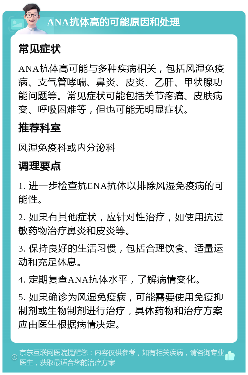 ANA抗体高的可能原因和处理 常见症状 ANA抗体高可能与多种疾病相关，包括风湿免疫病、支气管哮喘、鼻炎、皮炎、乙肝、甲状腺功能问题等。常见症状可能包括关节疼痛、皮肤病变、呼吸困难等，但也可能无明显症状。 推荐科室 风湿免疫科或内分泌科 调理要点 1. 进一步检查抗ENA抗体以排除风湿免疫病的可能性。 2. 如果有其他症状，应针对性治疗，如使用抗过敏药物治疗鼻炎和皮炎等。 3. 保持良好的生活习惯，包括合理饮食、适量运动和充足休息。 4. 定期复查ANA抗体水平，了解病情变化。 5. 如果确诊为风湿免疫病，可能需要使用免疫抑制剂或生物制剂进行治疗，具体药物和治疗方案应由医生根据病情决定。