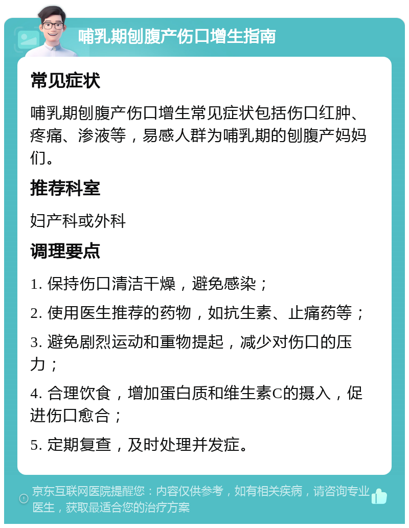 哺乳期刨腹产伤口增生指南 常见症状 哺乳期刨腹产伤口增生常见症状包括伤口红肿、疼痛、渗液等，易感人群为哺乳期的刨腹产妈妈们。 推荐科室 妇产科或外科 调理要点 1. 保持伤口清洁干燥，避免感染； 2. 使用医生推荐的药物，如抗生素、止痛药等； 3. 避免剧烈运动和重物提起，减少对伤口的压力； 4. 合理饮食，增加蛋白质和维生素C的摄入，促进伤口愈合； 5. 定期复查，及时处理并发症。