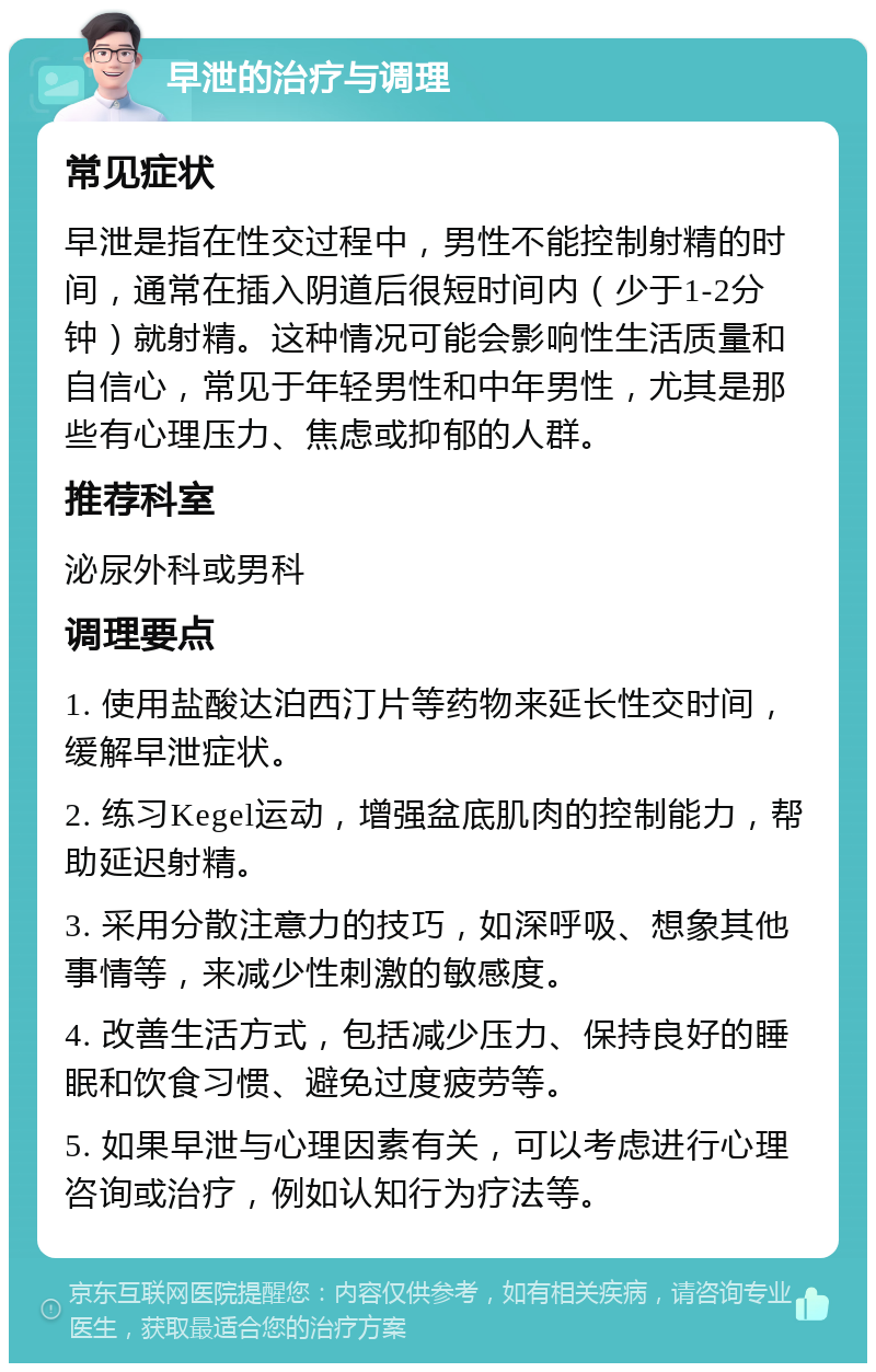 早泄的治疗与调理 常见症状 早泄是指在性交过程中，男性不能控制射精的时间，通常在插入阴道后很短时间内（少于1-2分钟）就射精。这种情况可能会影响性生活质量和自信心，常见于年轻男性和中年男性，尤其是那些有心理压力、焦虑或抑郁的人群。 推荐科室 泌尿外科或男科 调理要点 1. 使用盐酸达泊西汀片等药物来延长性交时间，缓解早泄症状。 2. 练习Kegel运动，增强盆底肌肉的控制能力，帮助延迟射精。 3. 采用分散注意力的技巧，如深呼吸、想象其他事情等，来减少性刺激的敏感度。 4. 改善生活方式，包括减少压力、保持良好的睡眠和饮食习惯、避免过度疲劳等。 5. 如果早泄与心理因素有关，可以考虑进行心理咨询或治疗，例如认知行为疗法等。