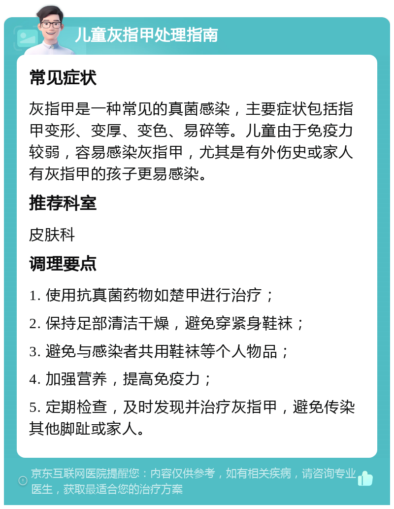 儿童灰指甲处理指南 常见症状 灰指甲是一种常见的真菌感染，主要症状包括指甲变形、变厚、变色、易碎等。儿童由于免疫力较弱，容易感染灰指甲，尤其是有外伤史或家人有灰指甲的孩子更易感染。 推荐科室 皮肤科 调理要点 1. 使用抗真菌药物如楚甲进行治疗； 2. 保持足部清洁干燥，避免穿紧身鞋袜； 3. 避免与感染者共用鞋袜等个人物品； 4. 加强营养，提高免疫力； 5. 定期检查，及时发现并治疗灰指甲，避免传染其他脚趾或家人。