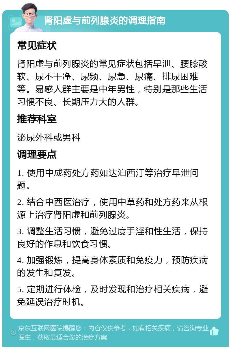 肾阳虚与前列腺炎的调理指南 常见症状 肾阳虚与前列腺炎的常见症状包括早泄、腰膝酸软、尿不干净、尿频、尿急、尿痛、排尿困难等。易感人群主要是中年男性，特别是那些生活习惯不良、长期压力大的人群。 推荐科室 泌尿外科或男科 调理要点 1. 使用中成药处方药如达泊西汀等治疗早泄问题。 2. 结合中西医治疗，使用中草药和处方药来从根源上治疗肾阳虚和前列腺炎。 3. 调整生活习惯，避免过度手淫和性生活，保持良好的作息和饮食习惯。 4. 加强锻炼，提高身体素质和免疫力，预防疾病的发生和复发。 5. 定期进行体检，及时发现和治疗相关疾病，避免延误治疗时机。